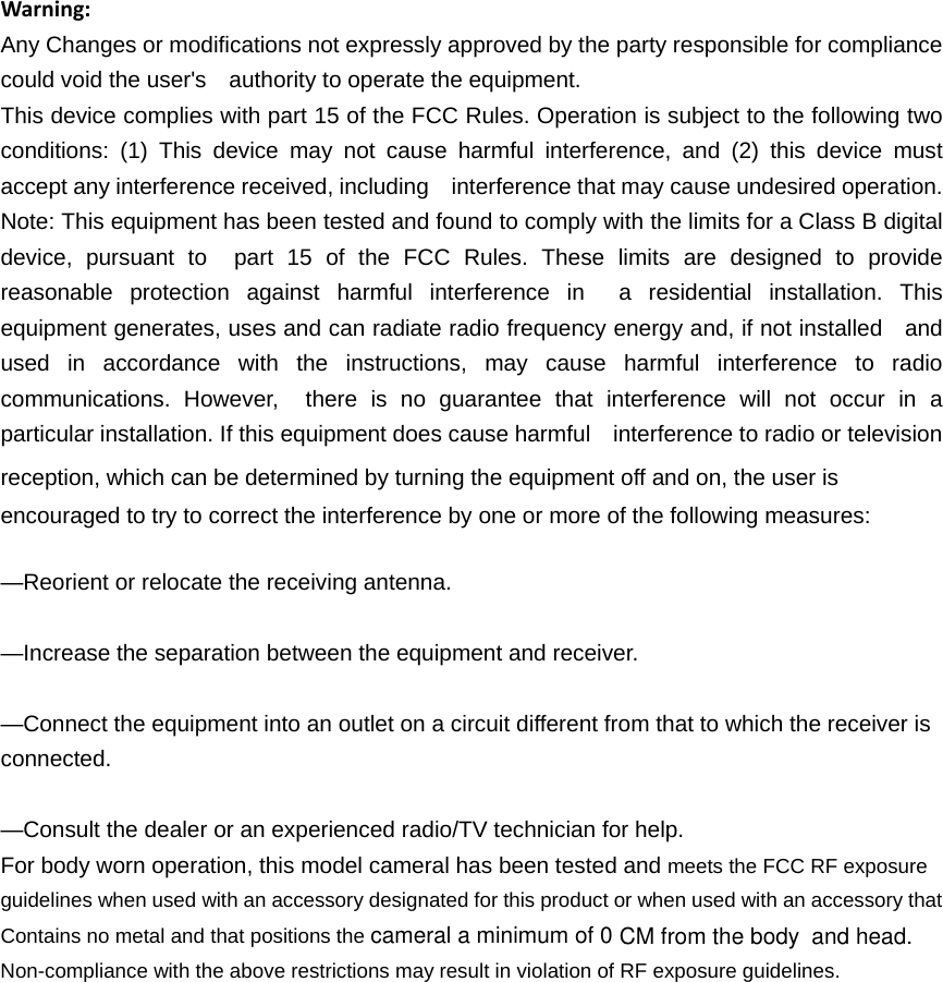 cameral a minimum of 0Contains no metal and that positions the Warning:Any Changes or modifications not expressly approved by the party responsible for compliance could void the user's    authority to operate the equipment. This device complies with part 15 of the FCC Rules. Operation is subject to the following two conditions: (1) This device may not cause harmful interference, and (2) this device must accept any interference received, including    interference that may cause undesired operation. Note: This equipment has been tested and found to comply with the limits for a Class B digital device, pursuant to  part 15 of the FCC Rules. These limits are designed to provide reasonable protection against harmful interference in  a residential installation. This equipment generates, uses and can radiate radio frequency energy and, if not installed    and used in accordance with the instructions, may cause harmful interference to radio communications. However,  there is no guarantee that interference will not occur in a particular installation. If this equipment does cause harmful    interference to radio or television reception, which can be determined by turning the equipment off and on, the user is   encouraged to try to correct the interference by one or more of the following measures:     &mdash;Reorient or relocate the receiving antenna.     &mdash;Increase the separation between the equipment and receiver.     &mdash;Connect the equipment into an outlet on a circuit different from that to which the receiver is connected.   &mdash;Consult the dealer or an experienced radio/TV technician for help.     For body worn operation, this model cameral has been tested and meets the FCC RF exposure guidelines when used with an accessory designated for this product or when used with an accessory that Non-compliance with the above restrictions may result in violation of RF exposure guidelines.CM from the body and head.