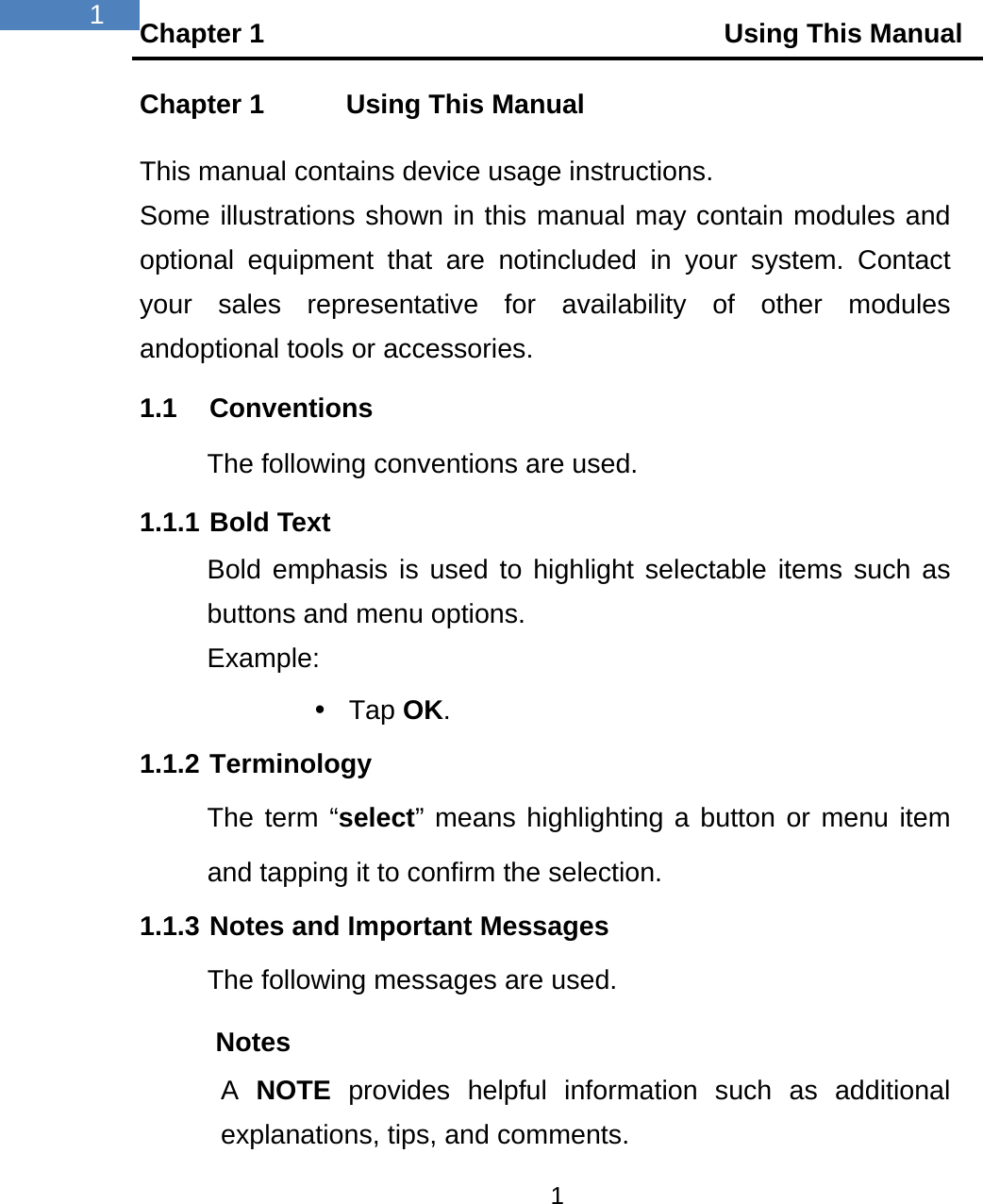 Chapter 1                                  Using This Manual 1  1 Chapter 1    Using This Manual This manual contains device usage instructions. Some illustrations shown in this manual may contain modules and optional equipment that are notincluded in your system. Contact your sales representative for availability of other modules andoptional tools or accessories. 1.1 Conventions The following conventions are used. 1.1.1 Bold Text Bold emphasis is used to highlight selectable items such as buttons and menu options. Example:  Tap OK. 1.1.2 Terminology The term &ldquo;select&rdquo; means highlighting a button or menu item and tapping it to confirm the selection. 1.1.3 Notes and Important Messages The following messages are used. Notes A  NOTE provides helpful information such as additional explanations, tips, and comments. 