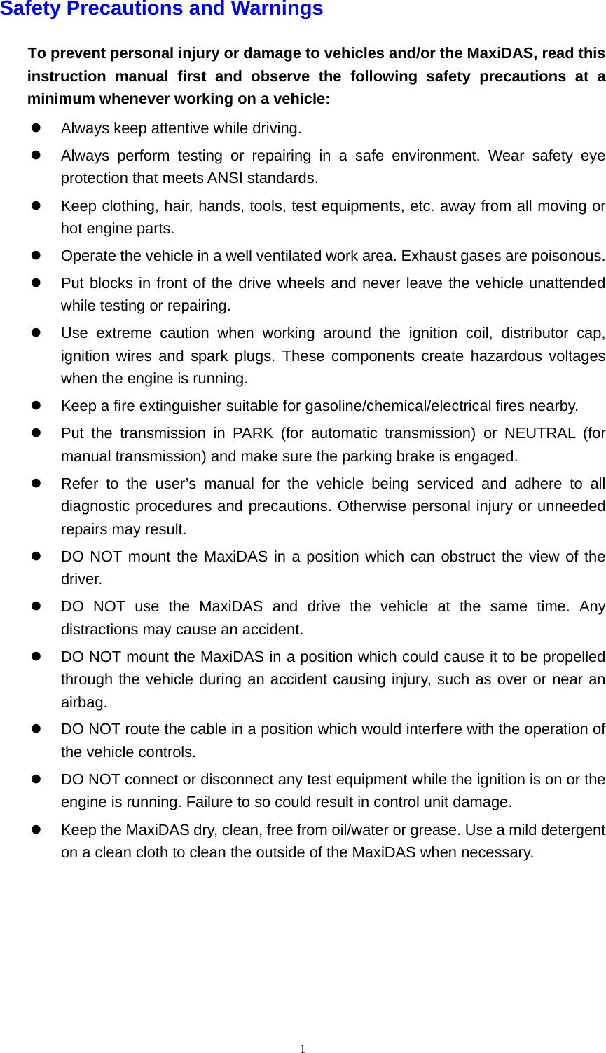   1Safety Precautions and Warnings To prevent personal injury or damage to vehicles and/or the MaxiDAS, read this instruction manual first and observe the following safety precautions at a minimum whenever working on a vehicle: z  Always keep attentive while driving. z  Always perform testing or repairing in a safe environment. Wear safety eye protection that meets ANSI standards. z  Keep clothing, hair, hands, tools, test equipments, etc. away from all moving or hot engine parts. z  Operate the vehicle in a well ventilated work area. Exhaust gases are poisonous. z  Put blocks in front of the drive wheels and never leave the vehicle unattended while testing or repairing. z  Use extreme caution when working around the ignition coil, distributor cap, ignition wires and spark plugs. These components create hazardous voltages when the engine is running. z  Keep a fire extinguisher suitable for gasoline/chemical/electrical fires nearby. z  Put the transmission in PARK (for automatic transmission) or NEUTRAL (for manual transmission) and make sure the parking brake is engaged. z  Refer to the user&rsquo;s manual for the vehicle being serviced and adhere to all diagnostic procedures and precautions. Otherwise personal injury or unneeded repairs may result.   z  DO NOT mount the MaxiDAS in a position which can obstruct the view of the driver. z  DO NOT use the MaxiDAS and drive the vehicle at the same time. Any distractions may cause an accident. z  DO NOT mount the MaxiDAS in a position which could cause it to be propelled through the vehicle during an accident causing injury, such as over or near an airbag. z  DO NOT route the cable in a position which would interfere with the operation of the vehicle controls. z  DO NOT connect or disconnect any test equipment while the ignition is on or the engine is running. Failure to so could result in control unit damage. z  Keep the MaxiDAS dry, clean, free from oil/water or grease. Use a mild detergent on a clean cloth to clean the outside of the MaxiDAS when necessary.     