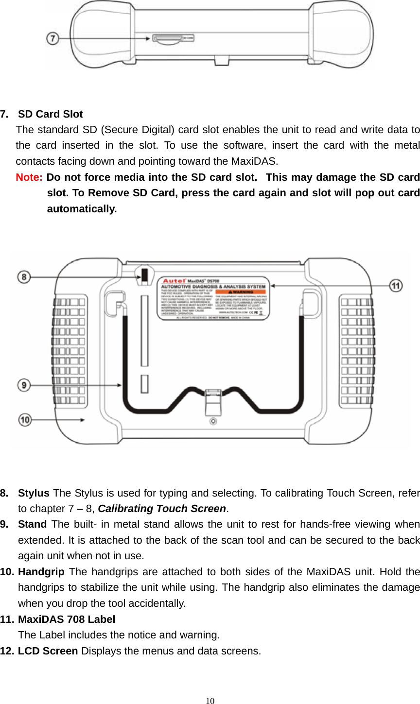   10     7.  SD Card Slot   The standard SD (Secure Digital) card slot enables the unit to read and write data to the card inserted in the slot. To use the software, insert the card with the metal contacts facing down and pointing toward the MaxiDAS.    Note: Do not force media into the SD card slot.   This may damage the SD card slot. To Remove SD Card, press the card again and slot will pop out card automatically.       8. Stylus The Stylus is used for typing and selecting. To calibrating Touch Screen, refer to chapter 7 &ndash; 8, Calibrating Touch Screen.  9. Stand The built- in metal stand allows the unit to rest for hands-free viewing when extended. It is attached to the back of the scan tool and can be secured to the back again unit when not in use.   10. Handgrip The handgrips are attached to both sides of the MaxiDAS unit. Hold the handgrips to stabilize the unit while using. The handgrip also eliminates the damage when you drop the tool accidentally. 11. MaxiDAS 708 Label   The Label includes the notice and warning.     12. LCD Screen Displays the menus and data screens.   