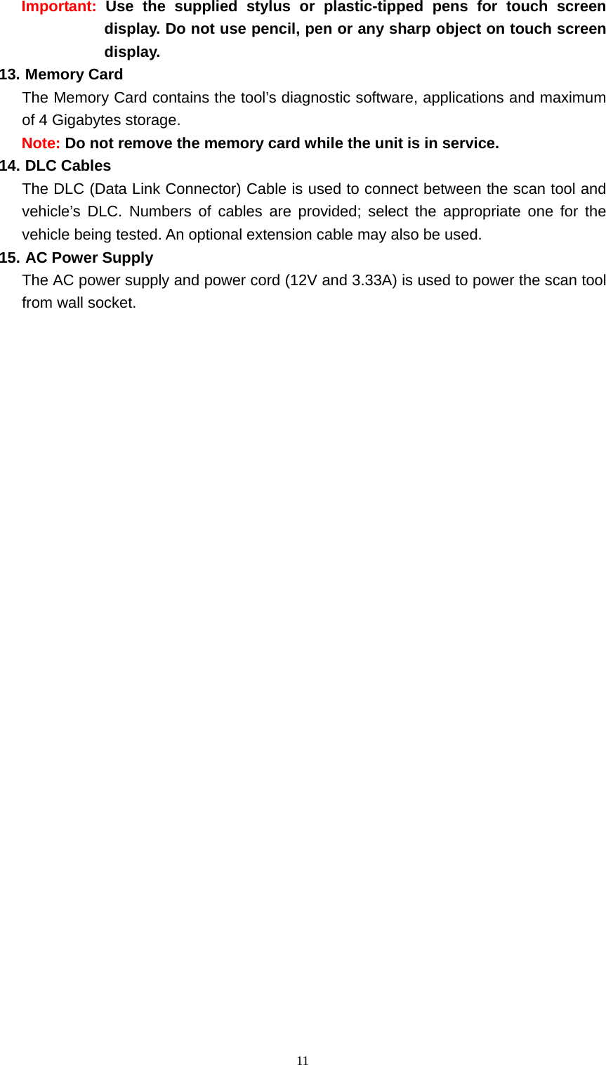   11Important:  Use the supplied stylus or plastic-tipped pens for touch screen display. Do not use pencil, pen or any sharp object on touch screen display.  13. Memory Card   The Memory Card contains the tool&rsquo;s diagnostic software, applications and maximum of 4 Gigabytes storage. Note: Do not remove the memory card while the unit is in service. 14. DLC Cables The DLC (Data Link Connector) Cable is used to connect between the scan tool and vehicle&rsquo;s DLC. Numbers of cables are provided; select the appropriate one for the vehicle being tested. An optional extension cable may also be used. 15. AC Power Supply   The AC power supply and power cord (12V and 3.33A) is used to power the scan tool from wall socket.                                 