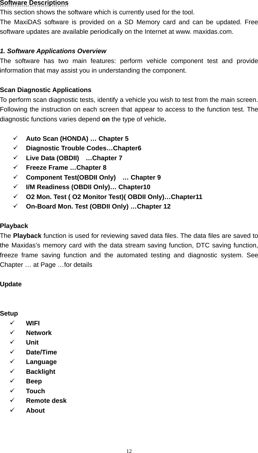   12Software Descriptions This section shows the software which is currently used for the tool.   The MaxiDAS software is provided on a SD Memory card and can be updated. Free software updates are available periodically on the Internet at www. maxidas.com.    1. Software Applications Overview   The software has two main features: perform vehicle component test and provide information that may assist you in understanding the component.    Scan Diagnostic Applications   To perform scan diagnostic tests, identify a vehicle you wish to test from the main screen. Following the instruction on each screen that appear to access to the function test. The diagnostic functions varies depend on the type of vehicle.    9 Auto Scan (HONDA) &hellip; Chapter 5         9 Diagnostic Trouble Codes&hellip;Chapter6    9 Live Data (OBDII)    &hellip;Chapter 7 9 Freeze Frame &hellip;Chapter 8 9 Component Test(OBDII Only)    &hellip; Chapter 9 9 I/M Readiness (OBDII Only)&hellip; Chapter10 9 O2 Mon. Test ( O2 Monitor Test)( OBDII Only)&hellip;Chapter11   9 On-Board Mon. Test (OBDII Only) &hellip;Chapter 12  Playback  The Playback function is used for reviewing saved data files. The data files are saved to the Maxidas&rsquo;s memory card with the data stream saving function, DTC saving function, freeze frame saving function and the automated testing and diagnostic system. See Chapter &hellip; at Page &hellip;for details  Update   Setup  9 WIFI  9 Network  9 Unit  9 Date/Time  9 Language  9 Backlight  9 Beep 9 Touch  9 Remote desk   9 About   