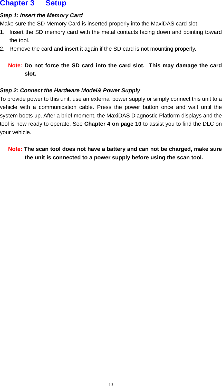   13Chapter 3   Setup  Step 1: Insert the Memory Card Make sure the SD Memory Card is inserted properly into the MaxiDAS card slot.   1.  Insert the SD memory card with the metal contacts facing down and pointing toward the tool.    2.  Remove the card and insert it again if the SD card is not mounting properly.  Note: Do not force the SD card into the card slot.  This may damage the card slot.  Step 2: Connect the Hardware Model&amp; Power Supply   To provide power to this unit, use an external power supply or simply connect this unit to a vehicle with a communication cable. Press the power button once and wait until the system boots up. After a brief moment, the MaxiDAS Diagnostic Platform displays and the tool is now ready to operate. See Chapter 4 on page 10 to assist you to find the DLC on your vehicle.    Note: The scan tool does not have a battery and can not be charged, make sure the unit is connected to a power supply before using the scan tool.                           