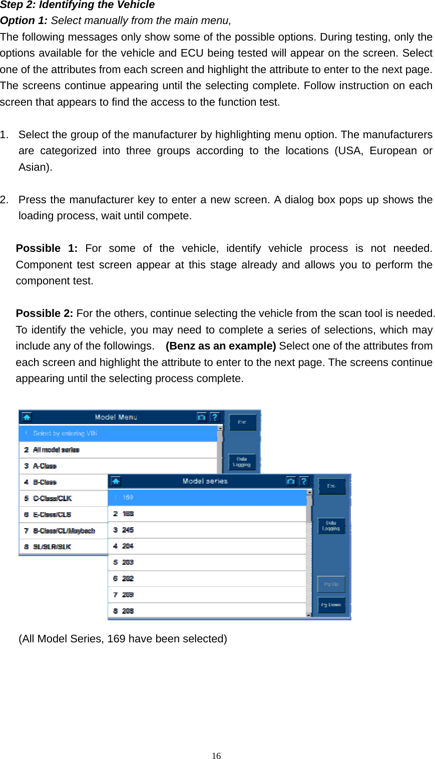   16Step 2: Identifying the Vehicle   Option 1: Select manually from the main menu,   The following messages only show some of the possible options. During testing, only the options available for the vehicle and ECU being tested will appear on the screen. Select one of the attributes from each screen and highlight the attribute to enter to the next page. The screens continue appearing until the selecting complete. Follow instruction on each screen that appears to find the access to the function test.    1.  Select the group of the manufacturer by highlighting menu option. The manufacturers are categorized into three groups according to the locations (USA, European or Asian).    2.  Press the manufacturer key to enter a new screen. A dialog box pops up shows the loading process, wait until compete.  Possible 1: For some of the vehicle, identify vehicle process is not needed. Component test screen appear at this stage already and allows you to perform the component test.    Possible 2: For the others, continue selecting the vehicle from the scan tool is needed. To identify the vehicle, you may need to complete a series of selections, which may include any of the followings.    (Benz as an example) Select one of the attributes from each screen and highlight the attribute to enter to the next page. The screens continue appearing until the selecting process complete.     (All Model Series, 169 have been selected)   