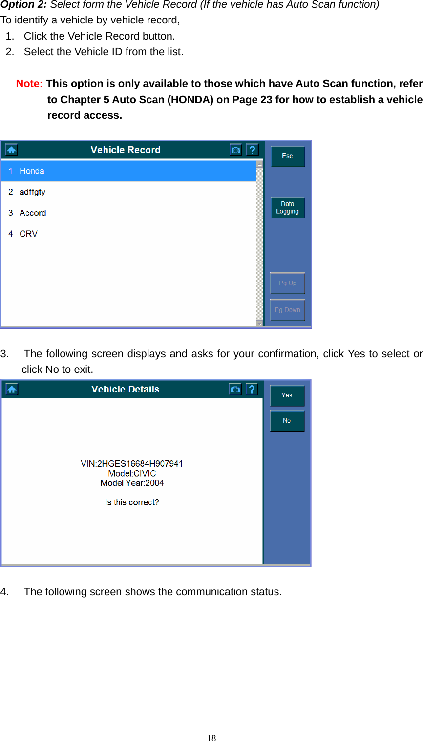   18Option 2: Select form the Vehicle Record (If the vehicle has Auto Scan function)  To identify a vehicle by vehicle record,   1.  Click the Vehicle Record button.   2.  Select the Vehicle ID from the list.    Note: This option is only available to those which have Auto Scan function, refer to Chapter 5 Auto Scan (HONDA) on Page 23 for how to establish a vehicle record access.      3.  The following screen displays and asks for your confirmation, click Yes to select or click No to exit.     4.  The following screen shows the communication status.   