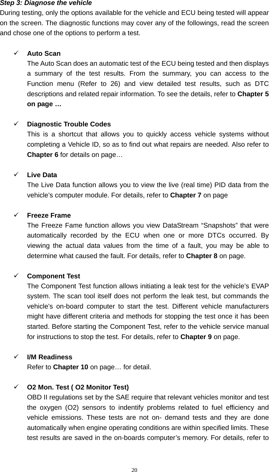   20Step 3: Diagnose the vehicle   During testing, only the options available for the vehicle and ECU being tested will appear on the screen. The diagnostic functions may cover any of the followings, read the screen and chose one of the options to perform a test.      9 Auto Scan   The Auto Scan does an automatic test of the ECU being tested and then displays a summary of the test results. From the summary, you can access to the Function menu (Refer to 26) and view detailed test results, such as DTC descriptions and related repair information. To see the details, refer to Chapter 5 on page &hellip;    9 Diagnostic Trouble Codes This is a shortcut that allows you to quickly access vehicle systems without completing a Vehicle ID, so as to find out what repairs are needed. Also refer to Chapter 6 for details on page&hellip;  9 Live Data   The Live Data function allows you to view the live (real time) PID data from the vehicle&rsquo;s computer module. For details, refer to Chapter 7 on page    9 Freeze Frame   The Freeze Fame function allows you view DataStream &ldquo;Snapshots&rdquo; that were automatically recorded by the ECU when one or more DTCs occurred. By viewing the actual data values from the time of a fault, you may be able to determine what caused the fault. For details, refer to Chapter 8 on page.    9 Component Test   The Component Test function allows initiating a leak test for the vehicle&rsquo;s EVAP system. The scan tool itself does not perform the leak test, but commands the vehicle&rsquo;s on-board computer to start the test. Different vehicle manufacturers might have different criteria and methods for stopping the test once it has been started. Before starting the Component Test, refer to the vehicle service manual for instructions to stop the test. For details, refer to Chapter 9 on page.  9 I/M Readiness   Refer to Chapter 10 on page&hellip; for detail.    9 O2 Mon. Test ( O2 Monitor Test)   OBD II regulations set by the SAE require that relevant vehicles monitor and test the oxygen (O2) sensors to indentify problems related to fuel efficiency and vehicle emissions. These tests are not on- demand tests and they are done automatically when engine operating conditions are within specified limits. These test results are saved in the on-boards computer&rsquo;s memory. For details, refer to 