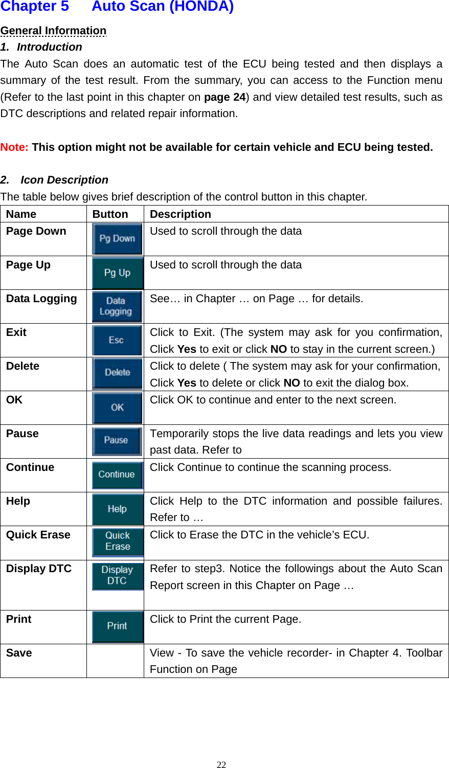   22Chapter 5   Auto Scan (HONDA)  General Information 1.  Introduction  The Auto Scan does an automatic test of the ECU being tested and then displays a summary of the test result. From the summary, you can access to the Function menu (Refer to the last point in this chapter on page 24) and view detailed test results, such as DTC descriptions and related repair information.  Note: This option might not be available for certain vehicle and ECU being tested.  2.  Icon Description The table below gives brief description of the control button in this chapter.   Name   Button   Description  Page Down    Used to scroll through the data Page Up    Used to scroll through the data Data Logging    See&hellip; in Chapter &hellip; on Page &hellip; for details.   Exit  Click to Exit. (The system may ask for you confirmation, Click Yes to exit or click NO to stay in the current screen.) Delete   Click to delete ( The system may ask for your confirmation, Click Yes to delete or click NO to exit the dialog box.   OK   Click OK to continue and enter to the next screen.   Pause   Temporarily stops the live data readings and lets you view past data. Refer to   Continue   Click Continue to continue the scanning process.   Help  Click Help to the DTC information and possible failures. Refer to &hellip;   Quick Erase  Click to Erase the DTC in the vehicle&rsquo;s ECU.   Display DTC    Refer to step3. Notice the followings about the Auto Scan Report screen in this Chapter on Page &hellip;   Print   Click to Print the current Page.   Save     View - To save the vehicle recorder- in Chapter 4. Toolbar Function on Page      