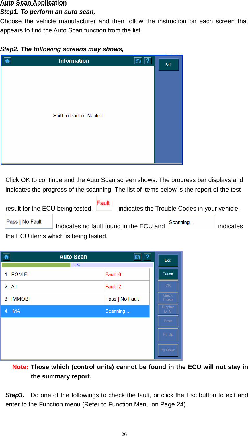   26Auto Scan Application Step1. To perform an auto scan,   Choose the vehicle manufacturer and then follow the instruction on each screen that appears to find the Auto Scan function from the list.    Step2. The following screens may shows,     Click OK to continue and the Auto Scan screen shows. The progress bar displays and indicates the progress of the scanning. The list of items below is the report of the test result for the ECU being tested.      indicates the Trouble Codes in your vehicle.     Indicates no fault found in the ECU and   indicates the ECU items which is being tested.     Note: Those which (control units) cannot be found in the ECU will not stay in the summary report.    Step3.    Do one of the followings to check the fault, or click the Esc button to exit and enter to the Function menu (Refer to Function Menu on Page 24).   