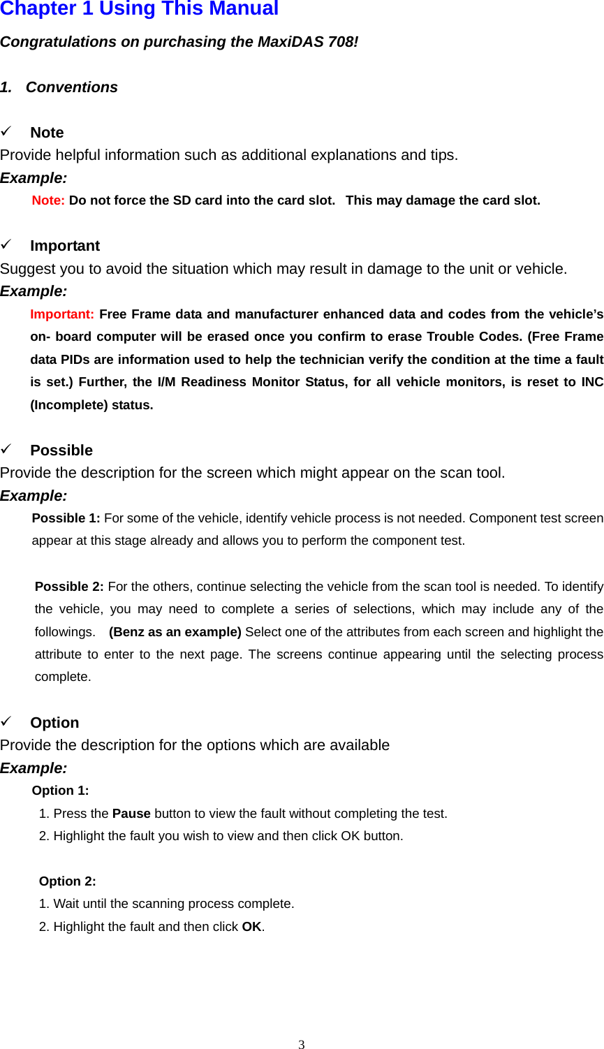   3Chapter 1 Using This Manual   Congratulations on purchasing the MaxiDAS 708!    1. Conventions   9 Note  Provide helpful information such as additional explanations and tips.   Example:  Note: Do not force the SD card into the card slot.   This may damage the card slot.  9 Important Suggest you to avoid the situation which may result in damage to the unit or vehicle. Example:  Important: Free Frame data and manufacturer enhanced data and codes from the vehicle&rsquo;s on- board computer will be erased once you confirm to erase Trouble Codes. (Free Frame data PIDs are information used to help the technician verify the condition at the time a fault is set.) Further, the I/M Readiness Monitor Status, for all vehicle monitors, is reset to INC (Incomplete) status.    9 Possible Provide the description for the screen which might appear on the scan tool.   Example:  Possible 1: For some of the vehicle, identify vehicle process is not needed. Component test screen appear at this stage already and allows you to perform the component test.    Possible 2: For the others, continue selecting the vehicle from the scan tool is needed. To identify the vehicle, you may need to complete a series of selections, which may include any of the followings.    (Benz as an example) Select one of the attributes from each screen and highlight the attribute to enter to the next page. The screens continue appearing until the selecting process complete.   9 Option  Provide the description for the options which are available Example:  Option 1:       1. Press the Pause button to view the fault without completing the test.       2. Highlight the fault you wish to view and then click OK button.    Option 2:       1. Wait until the scanning process complete.       2. Highlight the fault and then click OK.    