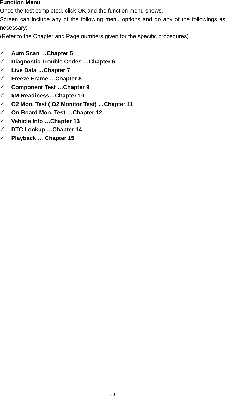   30Function Menu   Once the test completed, click OK and the function menu shows,   Screen can include any of the following menu options and do any of the followings as necessary:  (Refer to the Chapter and Page numbers given for the specific procedures)    9 Auto Scan &hellip;Chapter 5 9 Diagnostic Trouble Codes &hellip;Chapter 6 9 Live Data &hellip;Chapter 7 9 Freeze Frame &hellip;Chapter 8 9 Component Test &hellip;Chapter 9 9 I/M Readiness&hellip;Chapter 10 9 O2 Mon. Test ( O2 Monitor Test) &hellip;Chapter 11 9 On-Board Mon. Test &hellip;Chapter 12 9 Vehicle Info &hellip;Chapter 13 9 DTC Lookup &hellip;Chapter 14 9 Playback &hellip; Chapter 15                           