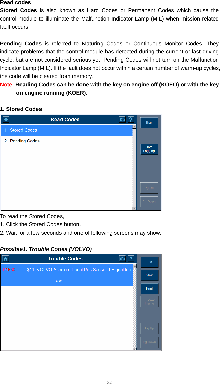   32Read codes Stored Codes is also known as Hard Codes or Permanent Codes which cause the control module to illuminate the Malfunction Indicator Lamp (MIL) when mission-related fault occurs.    Pending Codes is referred to Maturing Codes or Continuous Monitor Codes. They indicate problems that the control module has detected during the current or last driving cycle, but are not considered serious yet. Pending Codes will not turn on the Malfunction Indicator Lamp (MIL). If the fault does not occur within a certain number of warm-up cycles, the code will be cleared from memory.   Note: Reading Codes can be done with the key on engine off (KOEO) or with the key on engine running (KOER).    1. Stored Codes    To read the Stored Codes,   1. Click the Stored Codes button. 2. Wait for a few seconds and one of following screens may show,    Possible1. Trouble Codes (VOLVO)     