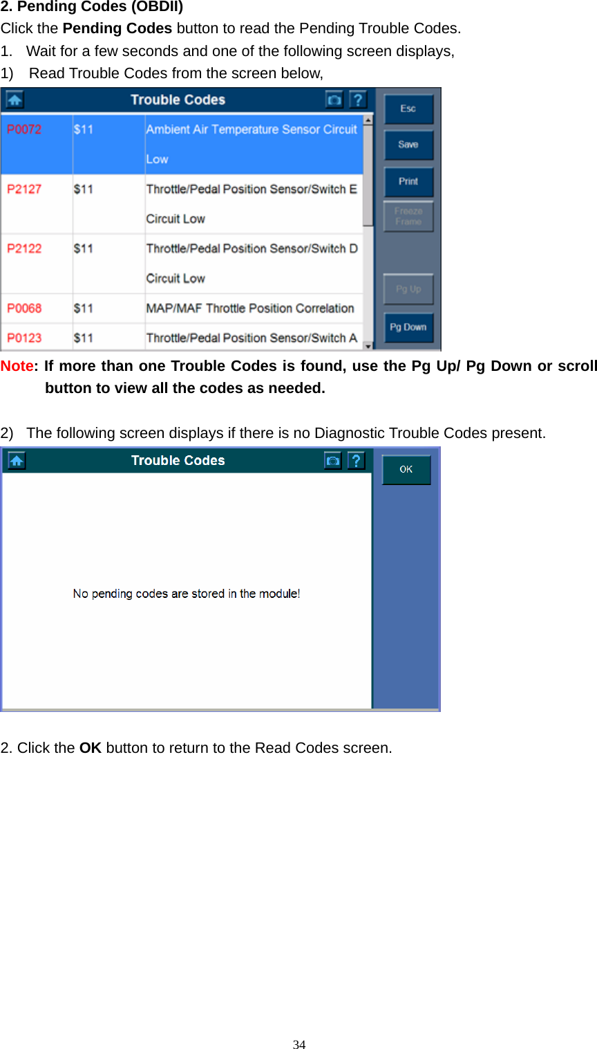   342. Pending Codes (OBDII)   Click the Pending Codes button to read the Pending Trouble Codes.   1.  Wait for a few seconds and one of the following screen displays,   1)    Read Trouble Codes from the screen below,    Note: If more than one Trouble Codes is found, use the Pg Up/ Pg Down or scroll button to view all the codes as needed.      2)  The following screen displays if there is no Diagnostic Trouble Codes present.     2. Click the OK button to return to the Read Codes screen.             