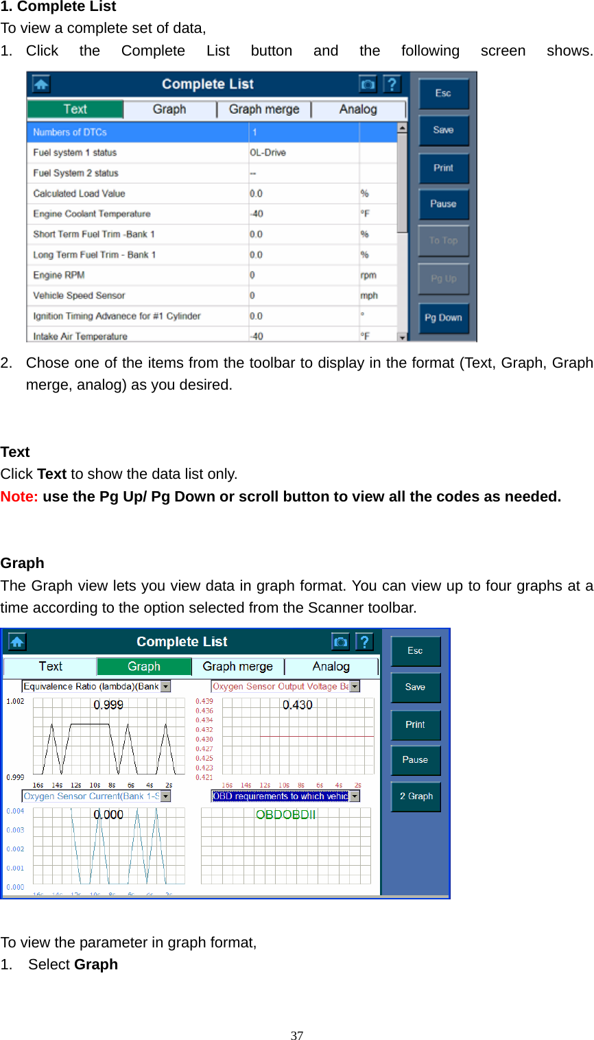   371. Complete List   To view a complete set of data,   1. Click the Complete List button and the following screen shows.  2.  Chose one of the items from the toolbar to display in the format (Text, Graph, Graph merge, analog) as you desired.       Text  Click Text to show the data list only.   Note: use the Pg Up/ Pg Down or scroll button to view all the codes as needed.       Graph  The Graph view lets you view data in graph format. You can view up to four graphs at a time according to the option selected from the Scanner toolbar.     To view the parameter in graph format,   1. Select Graph  