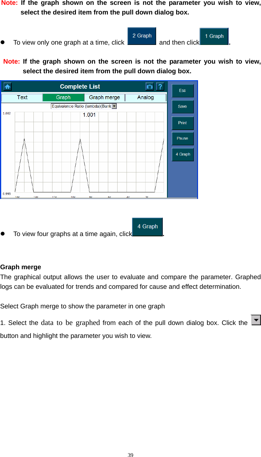   39Note: If the graph shown on the screen is not the parameter you wish to view, select the desired item from the pull down dialog box.      z  To view only one graph at a time, click    and then click .   Note: If the graph shown on the screen is not the parameter you wish to view, select the desired item from the pull down dialog box.   z  To view four graphs at a time again, click .     Graph merge   The graphical output allows the user to evaluate and compare the parameter. Graphed logs can be evaluated for trends and compared for cause and effect determination.    Select Graph merge to show the parameter in one graph 1. Select the data to be graphed from each of the pull down dialog box. Click the   button and highlight the parameter you wish to view.   