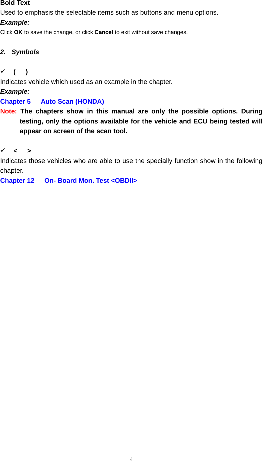   4Bold Text   Used to emphasis the selectable items such as buttons and menu options.   Example:  Click OK to save the change, or click Cancel to exit without save changes.    2. Symbols   9 (   ) Indicates vehicle which used as an example in the chapter.     Example:  Chapter 5   Auto Scan (HONDA)  Note: The chapters show in this manual are only the possible options. During testing, only the options available for the vehicle and ECU being tested will appear on screen of the scan tool.    9 <   > Indicates those vehicles who are able to use the specially function show in the following chapter.  Chapter 12      On- Board Mon. Test <OBDII>                     