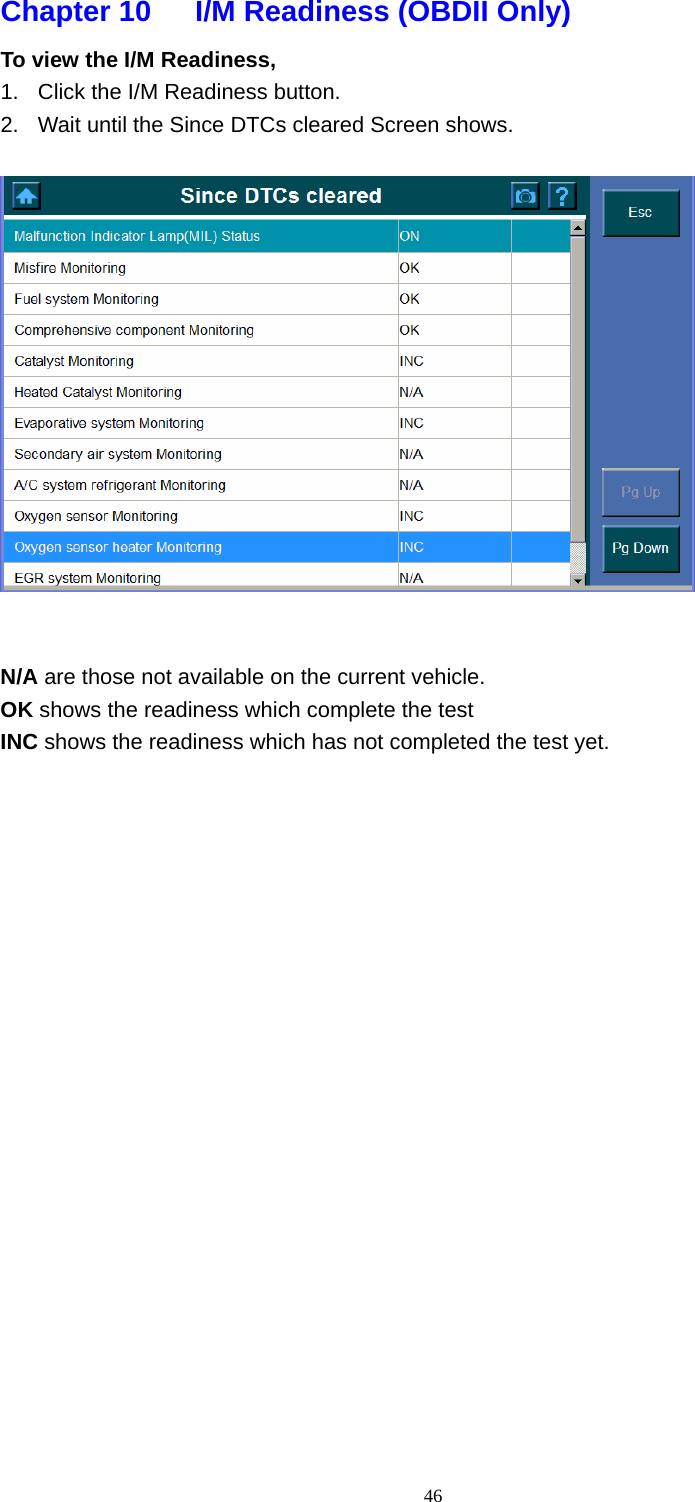   46Chapter 10      I/M Readiness (OBDII Only)   To view the I/M Readiness,   1.  Click the I/M Readiness button.   2.  Wait until the Since DTCs cleared Screen shows.      N/A are those not available on the current vehicle.   OK shows the readiness which complete the test INC shows the readiness which has not completed the test yet.                      