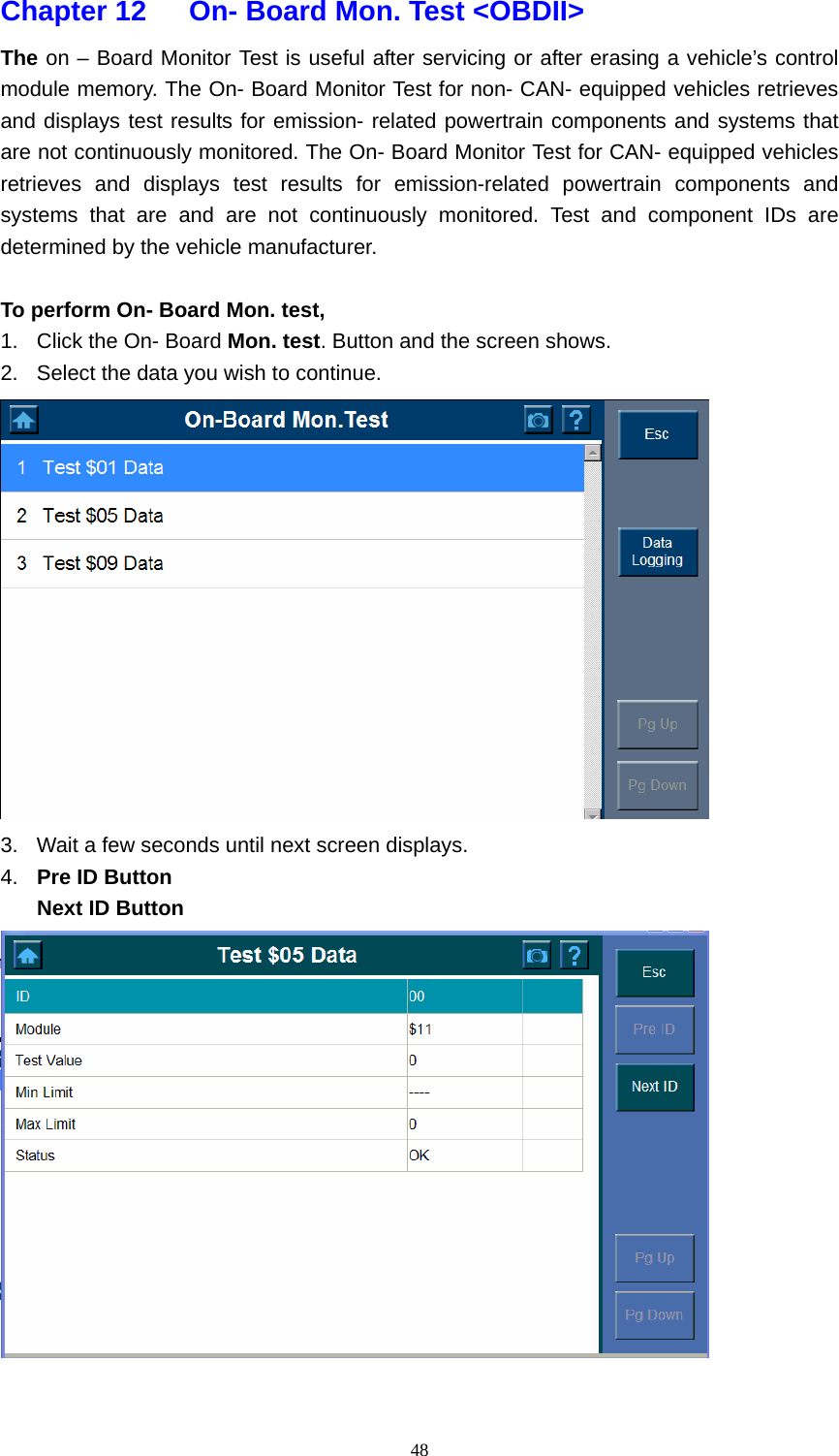   48Chapter 12      On- Board Mon. Test <OBDII>   The on &ndash; Board Monitor Test is useful after servicing or after erasing a vehicle&rsquo;s control module memory. The On- Board Monitor Test for non- CAN- equipped vehicles retrieves and displays test results for emission- related powertrain components and systems that are not continuously monitored. The On- Board Monitor Test for CAN- equipped vehicles retrieves and displays test results for emission-related powertrain components and systems that are and are not continuously monitored. Test and component IDs are determined by the vehicle manufacturer.    To perform On- Board Mon. test,   1.  Click the On- Board Mon. test. Button and the screen shows.   2.  Select the data you wish to continue.    3.  Wait a few seconds until next screen displays.   4.  Pre ID Button   Next ID Button    