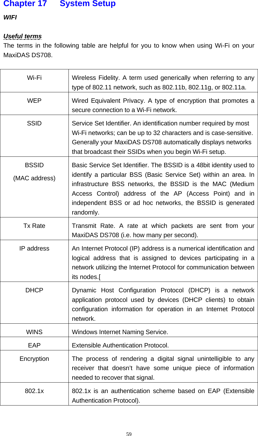   59Chapter 17   System Setup  WIFI   Useful terms The terms in the following table are helpful for you to know when using Wi-Fi on your MaxiDAS DS708.  Wi-Fi  Wireless Fidelity. A term used generically when referring to any type of 802.11 network, such as 802.11b, 802.11g, or 802.11a. WEP  Wired Equivalent Privacy. A type of encryption that promotes a secure connection to a Wi-Fi network. SSID  Service Set Identifier. An identification number required by most Wi-Fi networks; can be up to 32 characters and is case-sensitive. Generally your MaxiDAS DS708 automatically displays networks that broadcast their SSIDs when you begin Wi-Fi setup. BSSID (MAC address) Basic Service Set Identifier. The BSSID is a 48bit identity used to identify a particular BSS (Basic Service Set) within an area. In infrastructure BSS networks, the BSSID is the MAC (Medium Access Control) address of the AP (Access Point) and in independent BSS or ad hoc networks, the BSSID is generated randomly. Tx Rate  Transmit Rate. A rate at which packets are sent from your MaxiDAS DS708 (i.e. how many per second). IP address  An Internet Protocol (IP) address is a numerical identification and logical address that is assigned to devices participating in a network utilizing the Internet Protocol for communication between its nodes.[ DHCP  Dynamic Host Configuration Protocol (DHCP) is a network application protocol used by devices (DHCP clients) to obtain configuration information for operation in an Internet Protocol network. WINS  Windows Internet Naming Service. EAP Extensible Authentication Protocol. Encryption  The process of rendering a digital signal unintelligible to any receiver that doesn&rsquo;t have some unique piece of information needed to recover that signal. 802.1x  802.1x is an authentication scheme based on EAP (Extensible Authentication Protocol).  