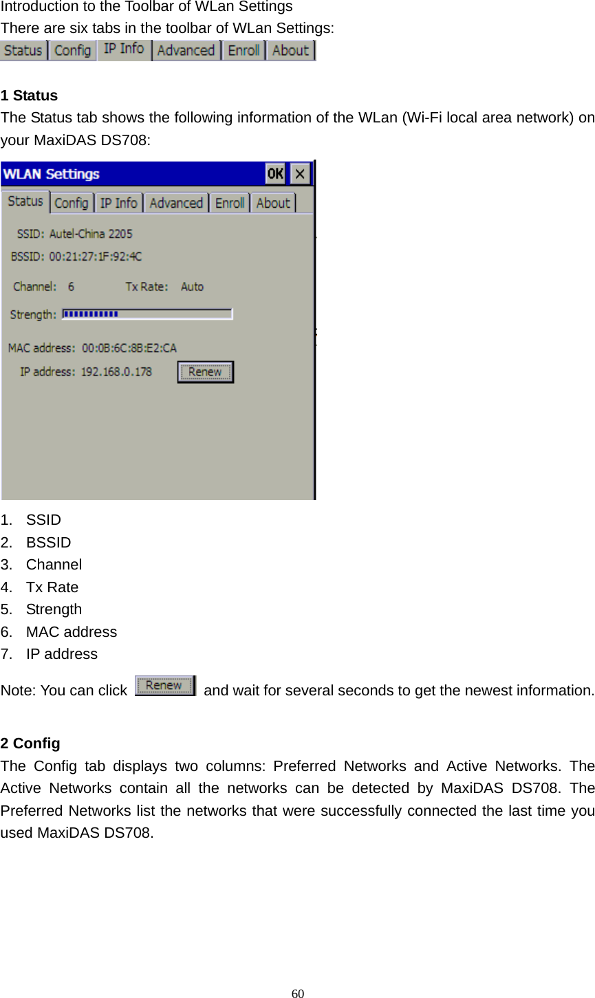   60  Introduction to the Toolbar of WLan Settings There are six tabs in the toolbar of WLan Settings:   1 Status The Status tab shows the following information of the WLan (Wi-Fi local area network) on your MaxiDAS DS708:  1. SSID 2. BSSID 3. Channel 4. Tx Rate 5. Strength 6. MAC address 7. IP address Note: You can click    and wait for several seconds to get the newest information.  2 Config The Config tab displays two columns: Preferred Networks and Active Networks. The Active Networks contain all the networks can be detected by MaxiDAS DS708. The Preferred Networks list the networks that were successfully connected the last time you used MaxiDAS DS708. 