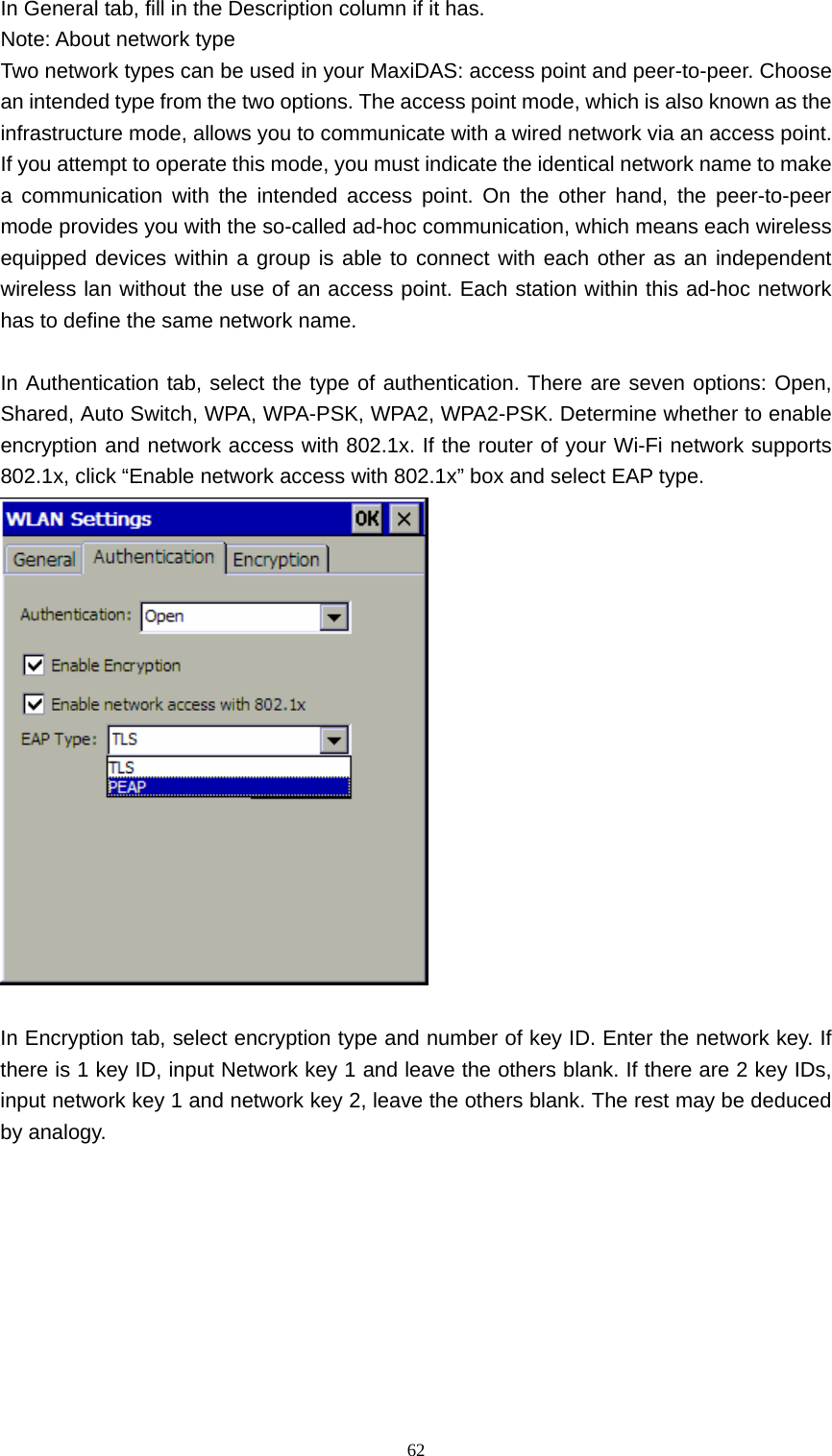   62In General tab, fill in the Description column if it has. Note: About network type Two network types can be used in your MaxiDAS: access point and peer-to-peer. Choose an intended type from the two options. The access point mode, which is also known as the infrastructure mode, allows you to communicate with a wired network via an access point. If you attempt to operate this mode, you must indicate the identical network name to make a communication with the intended access point. On the other hand, the peer-to-peer mode provides you with the so-called ad-hoc communication, which means each wireless equipped devices within a group is able to connect with each other as an independent wireless lan without the use of an access point. Each station within this ad-hoc network has to define the same network name.  In Authentication tab, select the type of authentication. There are seven options: Open, Shared, Auto Switch, WPA, WPA-PSK, WPA2, WPA2-PSK. Determine whether to enable encryption and network access with 802.1x. If the router of your Wi-Fi network supports 802.1x, click &ldquo;Enable network access with 802.1x&rdquo; box and select EAP type.   In Encryption tab, select encryption type and number of key ID. Enter the network key. If there is 1 key ID, input Network key 1 and leave the others blank. If there are 2 key IDs, input network key 1 and network key 2, leave the others blank. The rest may be deduced by analogy. 