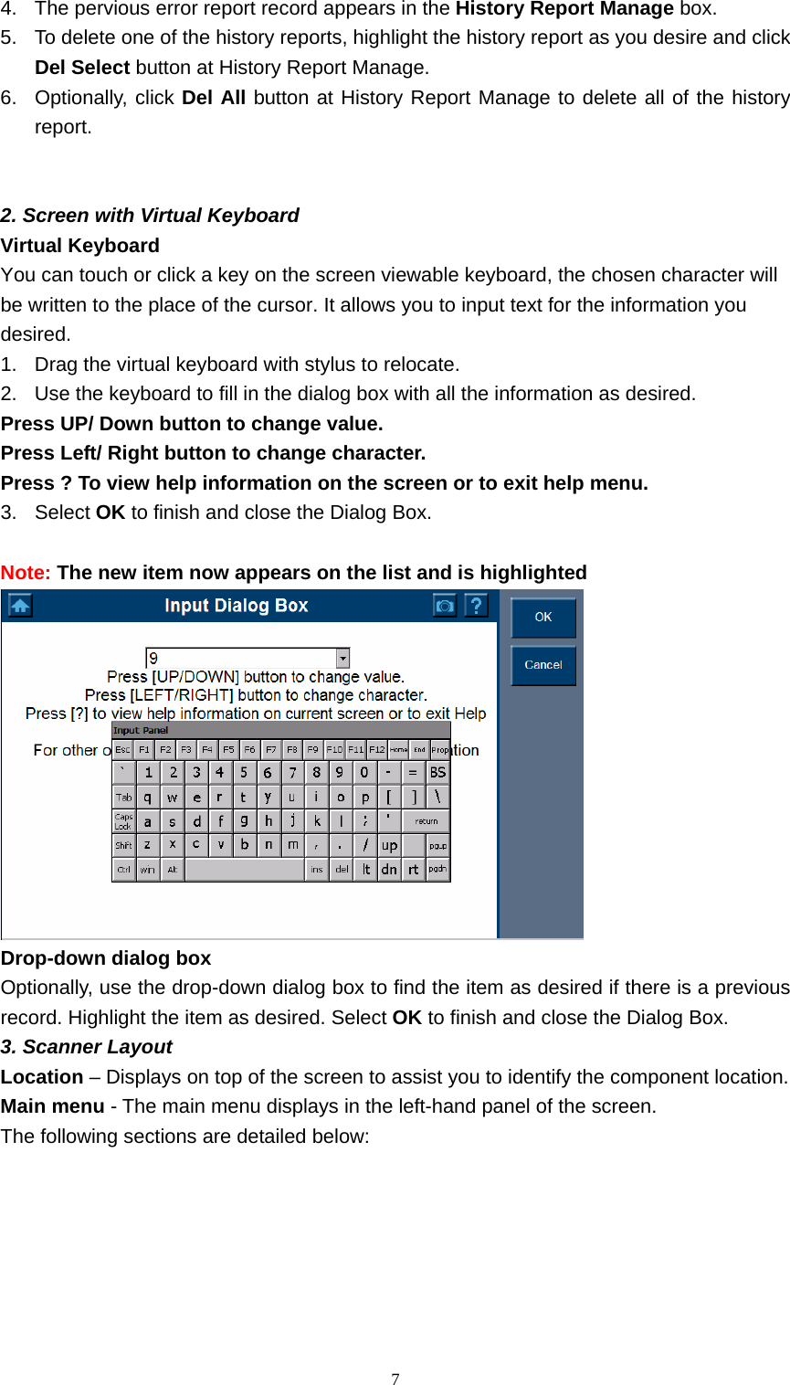   74.  The pervious error report record appears in the History Report Manage box.   5.  To delete one of the history reports, highlight the history report as you desire and click Del Select button at History Report Manage.   6. Optionally, click Del All button at History Report Manage to delete all of the history report.    2. Screen with Virtual Keyboard   Virtual Keyboard   You can touch or click a key on the screen viewable keyboard, the chosen character will be written to the place of the cursor. It allows you to input text for the information you desired.   1.  Drag the virtual keyboard with stylus to relocate.   2.  Use the keyboard to fill in the dialog box with all the information as desired.   Press UP/ Down button to change value.   Press Left/ Right button to change character.   Press ? To view help information on the screen or to exit help menu.   3. Select OK to finish and close the Dialog Box.    Note: The new item now appears on the list and is highlighted    Drop-down dialog box   Optionally, use the drop-down dialog box to find the item as desired if there is a previous record. Highlight the item as desired. Select OK to finish and close the Dialog Box.   3. Scanner Layout   Location &ndash; Displays on top of the screen to assist you to identify the component location.   Main menu - The main menu displays in the left-hand panel of the screen.   The following sections are detailed below:   