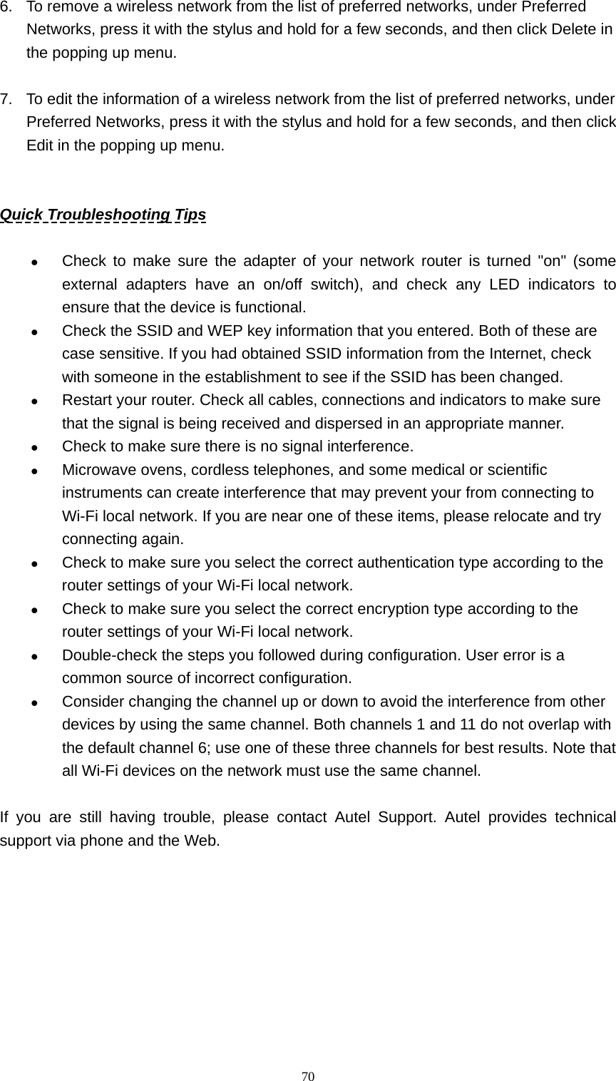   706.  To remove a wireless network from the list of preferred networks, under Preferred Networks, press it with the stylus and hold for a few seconds, and then click Delete in the popping up menu.  7.  To edit the information of a wireless network from the list of preferred networks, under Preferred Networks, press it with the stylus and hold for a few seconds, and then click Edit in the popping up menu.   Quick Troubleshooting Tips  z Check to make sure the adapter of your network router is turned "on" (some external adapters have an on/off switch), and check any LED indicators to ensure that the device is functional.   z Check the SSID and WEP key information that you entered. Both of these are case sensitive. If you had obtained SSID information from the Internet, check with someone in the establishment to see if the SSID has been changed. z Restart your router. Check all cables, connections and indicators to make sure that the signal is being received and dispersed in an appropriate manner. z Check to make sure there is no signal interference. z Microwave ovens, cordless telephones, and some medical or scientific instruments can create interference that may prevent your from connecting to Wi-Fi local network. If you are near one of these items, please relocate and try connecting again. z Check to make sure you select the correct authentication type according to the router settings of your Wi-Fi local network. z Check to make sure you select the correct encryption type according to the router settings of your Wi-Fi local network. z Double-check the steps you followed during configuration. User error is a common source of incorrect configuration. z Consider changing the channel up or down to avoid the interference from other devices by using the same channel. Both channels 1 and 11 do not overlap with the default channel 6; use one of these three channels for best results. Note that all Wi-Fi devices on the network must use the same channel.    If you are still having trouble, please contact Autel Support. Autel provides technical support via phone and the Web.        