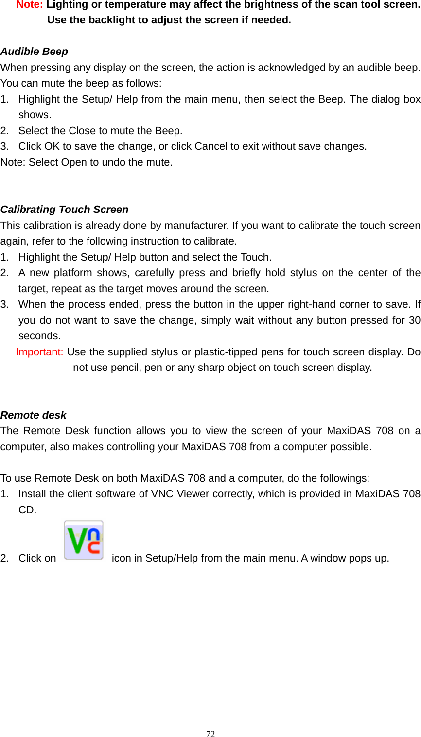   72Note: Lighting or temperature may affect the brightness of the scan tool screen. Use the backlight to adjust the screen if needed.    Audible Beep   When pressing any display on the screen, the action is acknowledged by an audible beep. You can mute the beep as follows:   1.  Highlight the Setup/ Help from the main menu, then select the Beep. The dialog box shows.  2.  Select the Close to mute the Beep.   3.  Click OK to save the change, or click Cancel to exit without save changes.   Note: Select Open to undo the mute.     Calibrating Touch Screen This calibration is already done by manufacturer. If you want to calibrate the touch screen again, refer to the following instruction to calibrate.   1.  Highlight the Setup/ Help button and select the Touch.   2.  A new platform shows, carefully press and briefly hold stylus on the center of the target, repeat as the target moves around the screen.   3.  When the process ended, press the button in the upper right-hand corner to save. If you do not want to save the change, simply wait without any button pressed for 30 seconds. Important: Use the supplied stylus or plastic-tipped pens for touch screen display. Do not use pencil, pen or any sharp object on touch screen display.     Remote desk   The Remote Desk function allows you to view the screen of your MaxiDAS 708 on a computer, also makes controlling your MaxiDAS 708 from a computer possible.    To use Remote Desk on both MaxiDAS 708 and a computer, do the followings: 1.  Install the client software of VNC Viewer correctly, which is provided in MaxiDAS 708 CD. 2. Click on    icon in Setup/Help from the main menu. A window pops up. 