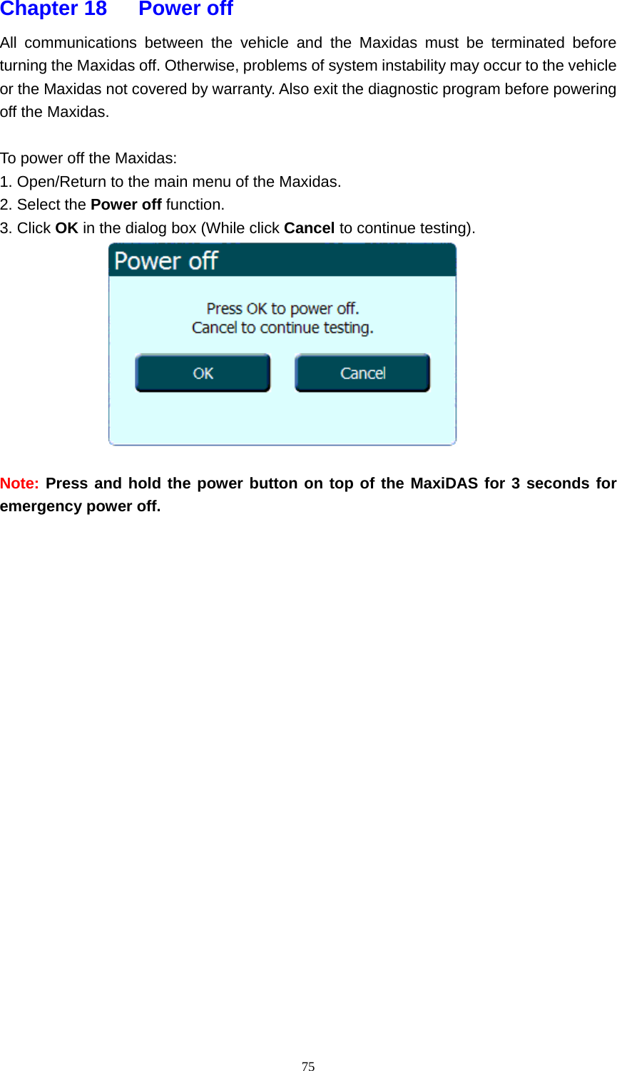   75Chapter 18   Power off  All communications between the vehicle and the Maxidas must be terminated before turning the Maxidas off. Otherwise, problems of system instability may occur to the vehicle or the Maxidas not covered by warranty. Also exit the diagnostic program before powering off the Maxidas.  To power off the Maxidas: 1. Open/Return to the main menu of the Maxidas. 2. Select the Power off function. 3. Click OK in the dialog box (While click Cancel to continue testing).   Note: Press and hold the power button on top of the MaxiDAS for 3 seconds for emergency power off.                      