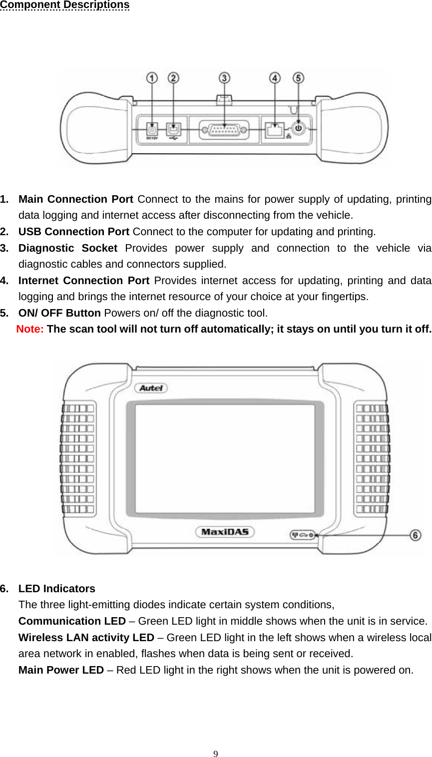   9Component Descriptions          1.  Main Connection Port Connect to the mains for power supply of updating, printing data logging and internet access after disconnecting from the vehicle. 2.  USB Connection Port Connect to the computer for updating and printing.   3. Diagnostic Socket Provides power supply and connection to the vehicle via diagnostic cables and connectors supplied.   4.  Internet Connection Port Provides internet access for updating, printing and data logging and brings the internet resource of your choice at your fingertips.   5.  ON/ OFF Button Powers on/ off the diagnostic tool.   Note: The scan tool will not turn off automatically; it stays on until you turn it off.               6. LED Indicators  The three light-emitting diodes indicate certain system conditions,   Communication LED &ndash; Green LED light in middle shows when the unit is in service.     Wireless LAN activity LED &ndash; Green LED light in the left shows when a wireless local area network in enabled, flashes when data is being sent or received.   Main Power LED &ndash; Red LED light in the right shows when the unit is powered on.     