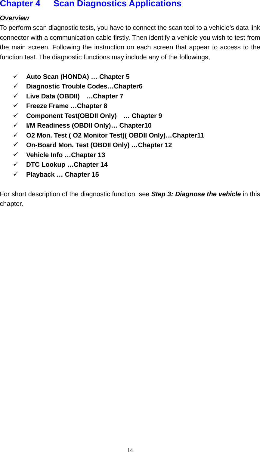   14Chapter 4   Scan Diagnostics Applications  Overview  To perform scan diagnostic tests, you have to connect the scan tool to a vehicle&rsquo;s data link connector with a communication cable firstly. Then identify a vehicle you wish to test from the main screen. Following the instruction on each screen that appear to access to the function test. The diagnostic functions may include any of the followings,    9 Auto Scan (HONDA) &hellip; Chapter 5         9 Diagnostic Trouble Codes&hellip;Chapter6    9 Live Data (OBDII)    &hellip;Chapter 7 9 Freeze Frame &hellip;Chapter 8 9 Component Test(OBDII Only)    &hellip; Chapter 9 9 I/M Readiness (OBDII Only)&hellip; Chapter10 9 O2 Mon. Test ( O2 Monitor Test)( OBDII Only)&hellip;Chapter11   9 On-Board Mon. Test (OBDII Only) &hellip;Chapter 12 9 Vehicle Info &hellip;Chapter 13 9 DTC Lookup &hellip;Chapter 14 9 Playback &hellip; Chapter 15  For short description of the diagnostic function, see Step 3: Diagnose the vehicle in this chapter.                        