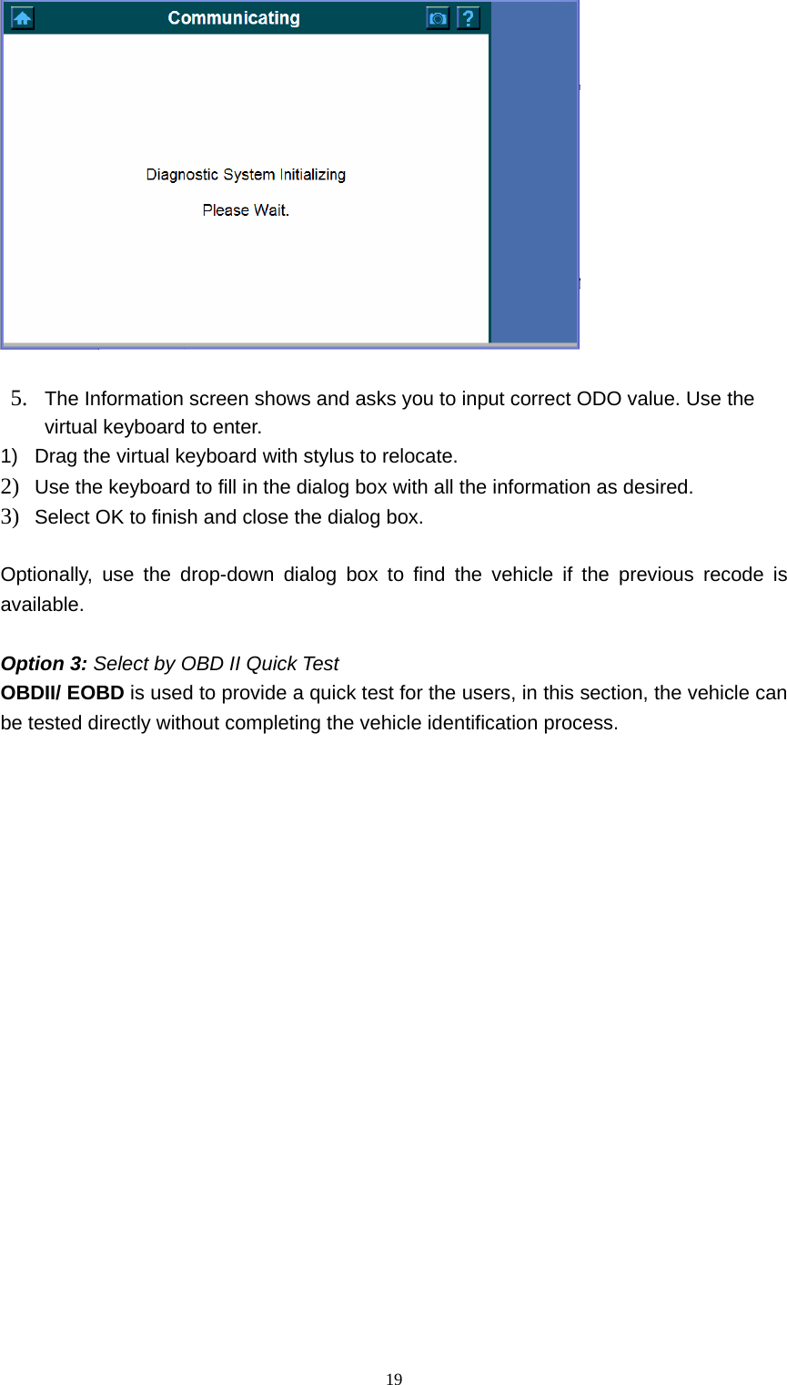   19  5. The Information screen shows and asks you to input correct ODO value. Use the virtual keyboard to enter.   1)  Drag the virtual keyboard with stylus to relocate.   2) Use the keyboard to fill in the dialog box with all the information as desired.   3) Select OK to finish and close the dialog box.    Optionally, use the drop-down dialog box to find the vehicle if the previous recode is available.   Option 3: Select by OBD II Quick Test    OBDII/ EOBD is used to provide a quick test for the users, in this section, the vehicle can be tested directly without completing the vehicle identification process.                       