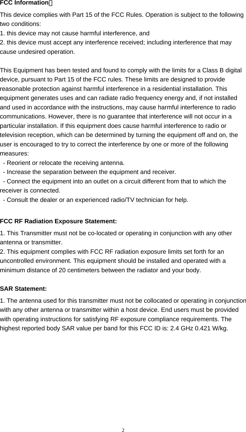  2FCC Information： This device complies with Part 15 of the FCC Rules. Operation is subject to the following two conditions: 1. this device may not cause harmful interference, and 2. this device must accept any interference received; including interference that may cause undesired operation.  This Equipment has been tested and found to comply with the limits for a Class B digital device, pursuant to Part 15 of the FCC rules. These limits are designed to provide reasonable protection against harmful interference in a residential installation. This equipment generates uses and can radiate radio frequency energy and, if not installed and used in accordance with the instructions, may cause harmful interference to radio communications. However, there is no guarantee that interference will not occur in a particular installation. If this equipment does cause harmful interference to radio or television reception, which can be determined by turning the equipment off and on, the user is encouraged to try to correct the interference by one or more of the following measures: - Reorient or relocate the receiving antenna. - Increase the separation between the equipment and receiver. - Connect the equipment into an outlet on a circuit different from that to which the receiver is connected. - Consult the dealer or an experienced radio/TV technician for help.  FCC RF Radiation Exposure Statement: 1. This Transmitter must not be co-located or operating in conjunction with any other antenna or transmitter. 2. This equipment complies with FCC RF radiation exposure limits set forth for an uncontrolled environment. This equipment should be installed and operated with a minimum distance of 20 centimeters between the radiator and your body.  SAR Statement: 1. The antenna used for this transmitter must not be collocated or operating in conjunction with any other antenna or transmitter within a host device. End users must be provided with operating instructions for satisfying RF exposure compliance requirements. The highest reported body SAR value per band for this FCC ID is: 2.4 GHz 0.421 W/kg.    