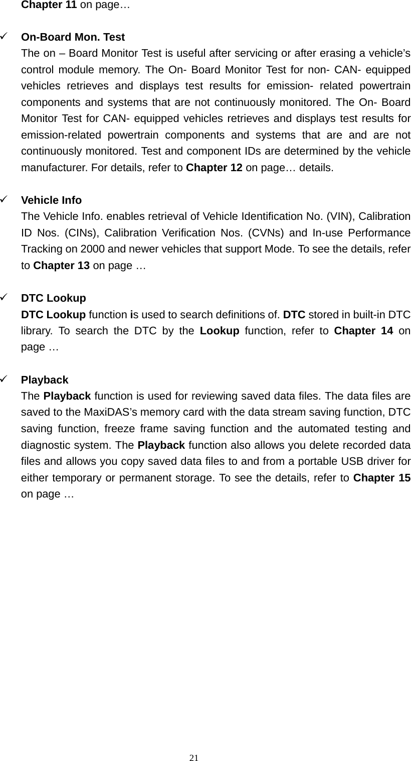  21Chapter 11 on page&hellip;  9 On-Board Mon. Test   The on &ndash; Board Monitor Test is useful after servicing or after erasing a vehicle&rsquo;s control module memory. The On- Board Monitor Test for non- CAN- equipped vehicles retrieves and displays test results for emission- related powertrain components and systems that are not continuously monitored. The On- Board Monitor Test for CAN- equipped vehicles retrieves and displays test results for emission-related powertrain components and systems that are and are not continuously monitored. Test and component IDs are determined by the vehicle manufacturer. For details, refer to Chapter 12 on page&hellip; details.    9 Vehicle Info   The Vehicle Info. enables retrieval of Vehicle Identification No. (VIN), Calibration ID Nos. (CINs), Calibration Verification Nos. (CVNs) and In-use Performance Tracking on 2000 and newer vehicles that support Mode. To see the details, refer to Chapter 13 on page &hellip;  9 DTC Lookup   DTC Lookup function is used to search definitions of. DTC stored in built-in DTC library. To search the DTC by the Lookup function, refer to Chapter 14 on page &hellip;  9 Playback  The Playback function is used for reviewing saved data files. The data files are saved to the MaxiDAS&rsquo;s memory card with the data stream saving function, DTC saving function, freeze frame saving function and the automated testing and diagnostic system. The Playback function also allows you delete recorded data files and allows you copy saved data files to and from a portable USB driver for either temporary or permanent storage. To see the details, refer to Chapter 15 on page &hellip;            