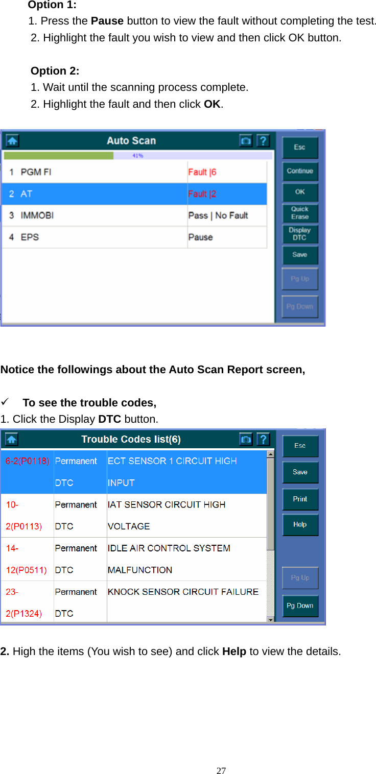   27Option 1:      1. Press the Pause button to view the fault without completing the test.       2. Highlight the fault you wish to view and then click OK button.    Option 2:       1. Wait until the scanning process complete.       2. Highlight the fault and then click OK.      Notice the followings about the Auto Scan Report screen,    9 To see the trouble codes,   1. Click the Display DTC button.    2. High the items (You wish to see) and click Help to view the details.    