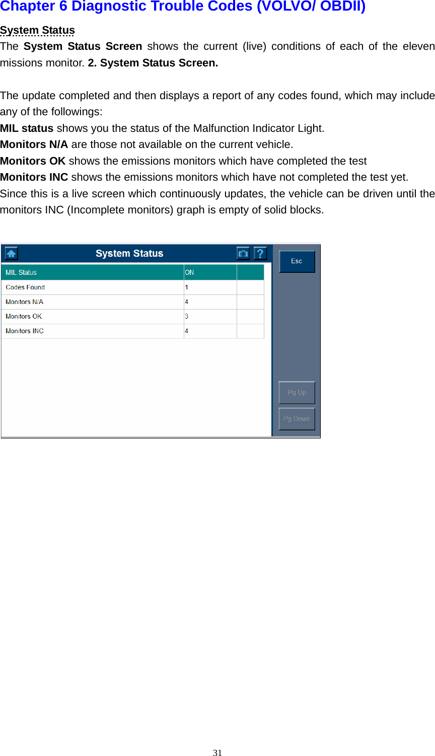   31Chapter 6 Diagnostic Trouble Codes (VOLVO/ OBDII)   System Status The  System Status Screen shows the current (live) conditions of each of the eleven missions monitor. 2. System Status Screen.  The update completed and then displays a report of any codes found, which may include any of the followings:   MIL status shows you the status of the Malfunction Indicator Light.   Monitors N/A are those not available on the current vehicle.   Monitors OK shows the emissions monitors which have completed the test Monitors INC shows the emissions monitors which have not completed the test yet.   Since this is a live screen which continuously updates, the vehicle can be driven until the monitors INC (Incomplete monitors) graph is empty of solid blocks.                     
