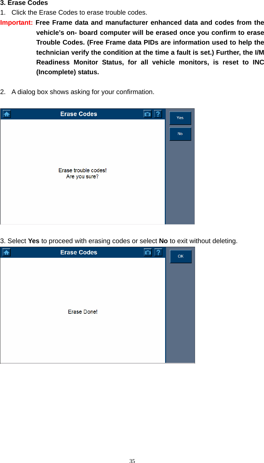   353. Erase Codes   1.  Click the Erase Codes to erase trouble codes.   Important: Free Frame data and manufacturer enhanced data and codes from the vehicle&rsquo;s on- board computer will be erased once you confirm to erase Trouble Codes. (Free Frame data PIDs are information used to help the technician verify the condition at the time a fault is set.) Further, the I/M Readiness Monitor Status, for all vehicle monitors, is reset to INC (Incomplete) status.     2.  A dialog box shows asking for your confirmation.      3. Select Yes to proceed with erasing codes or select No to exit without deleting.         