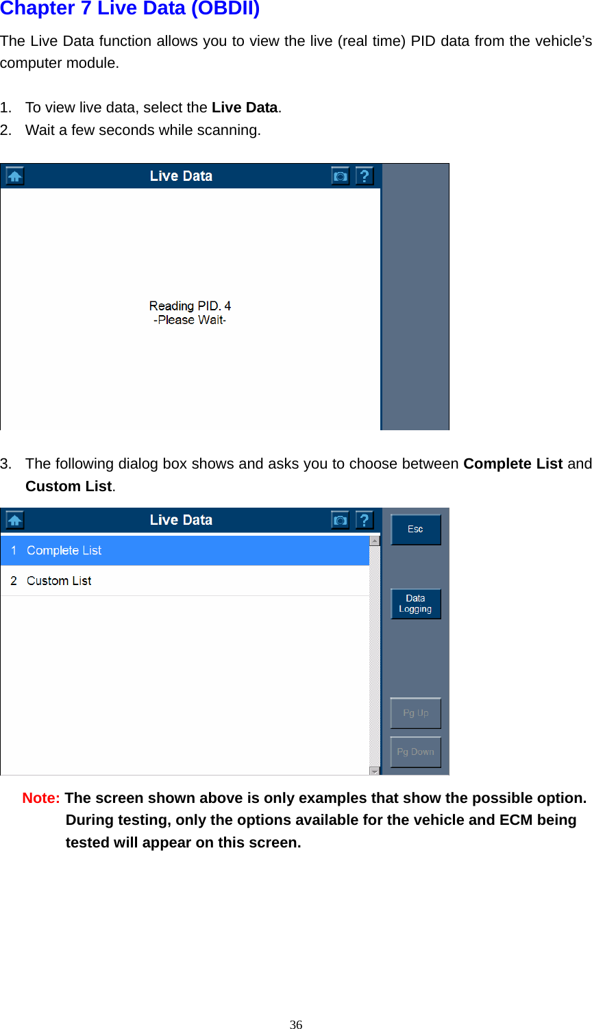   36Chapter 7 Live Data (OBDII)   The Live Data function allows you to view the live (real time) PID data from the vehicle&rsquo;s computer module.    1.  To view live data, select the Live Data.  2.  Wait a few seconds while scanning.      3.  The following dialog box shows and asks you to choose between Complete List and Custom List.   Note: The screen shown above is only examples that show the possible option. During testing, only the options available for the vehicle and ECM being tested will appear on this screen.      