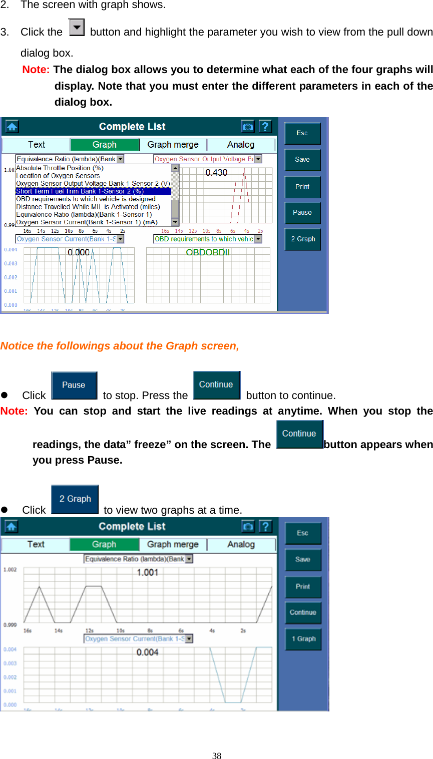   382.  The screen with graph shows.   3. Click the    button and highlight the parameter you wish to view from the pull down dialog box.   Note: The dialog box allows you to determine what each of the four graphs will display. Note that you must enter the different parameters in each of the dialog box.       Notice the followings about the Graph screen,    z Click    to stop. Press the    button to continue. Note:  You can stop and start the live readings at anytime. When you stop the readings, the data&rdquo; freeze&rdquo; on the screen. The  button appears when you press Pause.    z Click    to view two graphs at a time.    