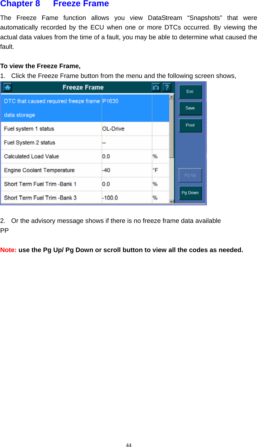   44Chapter 8   Freeze Frame  The Freeze Fame function allows you view DataStream &ldquo;Snapshots&rdquo; that were automatically recorded by the ECU when one or more DTCs occurred. By viewing the actual data values from the time of a fault, you may be able to determine what caused the fault.   To view the Freeze Frame, 1.  Click the Freeze Frame button from the menu and the following screen shows,     2.  Or the advisory message shows if there is no freeze frame data available PP  Note: use the Pg Up/ Pg Down or scroll button to view all the codes as needed.                 