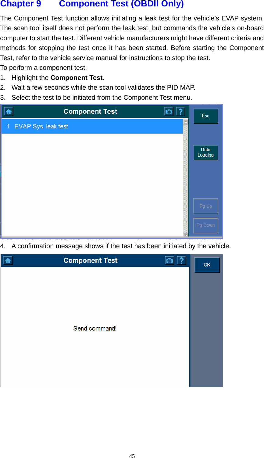   45Chapter 9    Component Test (OBDII Only)  The Component Test function allows initiating a leak test for the vehicle&rsquo;s EVAP system. The scan tool itself does not perform the leak test, but commands the vehicle&rsquo;s on-board computer to start the test. Different vehicle manufacturers might have different criteria and methods for stopping the test once it has been started. Before starting the Component Test, refer to the vehicle service manual for instructions to stop the test.   To perform a component test:   1. Highlight the Component Test.   2.  Wait a few seconds while the scan tool validates the PID MAP.   3.  Select the test to be initiated from the Component Test menu.    4.  A confirmation message shows if the test has been initiated by the vehicle.       