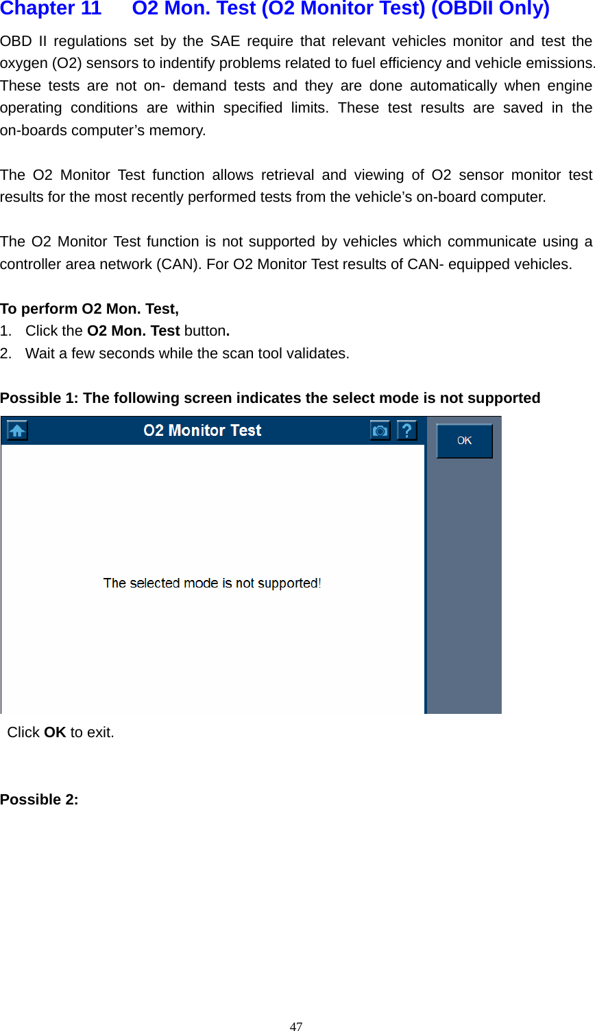   47Chapter 11      O2 Mon. Test (O2 Monitor Test) (OBDII Only)    OBD II regulations set by the SAE require that relevant vehicles monitor and test the oxygen (O2) sensors to indentify problems related to fuel efficiency and vehicle emissions. These tests are not on- demand tests and they are done automatically when engine operating conditions are within specified limits. These test results are saved in the on-boards computer&rsquo;s memory.    The O2 Monitor Test function allows retrieval and viewing of O2 sensor monitor test results for the most recently performed tests from the vehicle&rsquo;s on-board computer.    The O2 Monitor Test function is not supported by vehicles which communicate using a controller area network (CAN). For O2 Monitor Test results of CAN- equipped vehicles.    To perform O2 Mon. Test,   1. Click the O2 Mon. Test button. 2.  Wait a few seconds while the scan tool validates.    Possible 1: The following screen indicates the select mode is not supported   Click OK to exit.     Possible 2:         