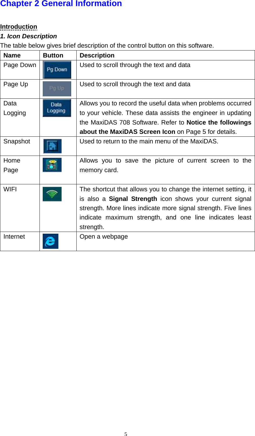   5Chapter 2 General Information    Introduction 1. Icon Description The table below gives brief description of the control button on this software.   Name   Button   Description  Page Down    Used to scroll through the text and data Page Up    Used to scroll through the text and data Data Logging    Allows you to record the useful data when problems occurred to your vehicle. These data assists the engineer in updating the MaxiDAS 708 Software. Refer to Notice the followings about the MaxiDAS Screen Icon on Page 5 for details.   Snapshot   Used to return to the main menu of the MaxiDAS. Home Page   Allows you to save the picture of current screen to the memory card.  WIFI  The shortcut that allows you to change the internet setting, it is also a Signal Strength icon shows your current signal strength. More lines indicate more signal strength. Five lines indicate maximum strength, and one line indicates least strength. Internet   Open a webpage                    