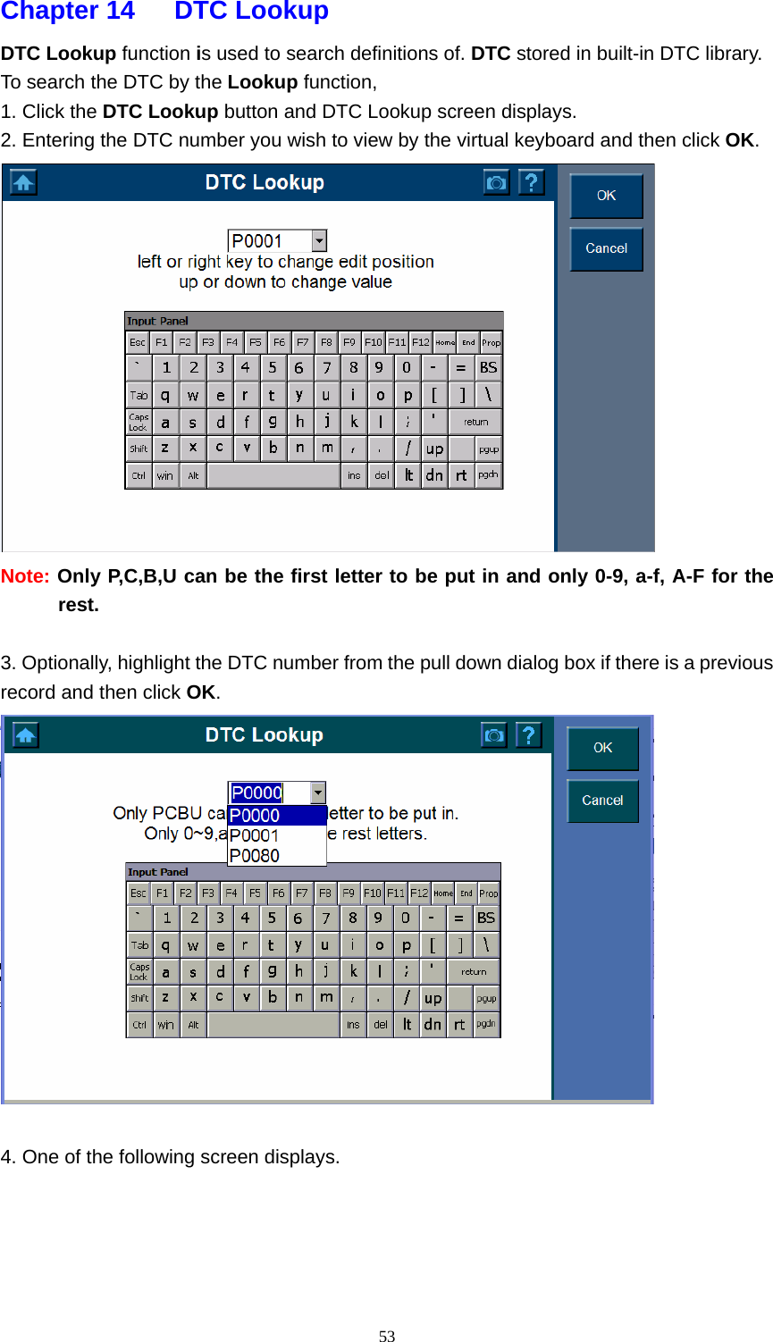   53Chapter 14   DTC Lookup  DTC Lookup function is used to search definitions of. DTC stored in built-in DTC library.   To search the DTC by the Lookup function,   1. Click the DTC Lookup button and DTC Lookup screen displays.   2. Entering the DTC number you wish to view by the virtual keyboard and then click OK.   Note: Only P,C,B,U can be the first letter to be put in and only 0-9, a-f, A-F for the rest.   3. Optionally, highlight the DTC number from the pull down dialog box if there is a previous record and then click OK.    4. One of the following screen displays.      