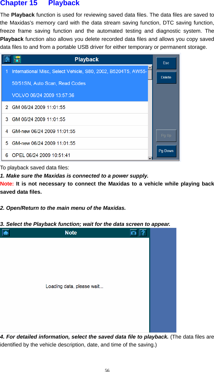   56Chapter 15   Playback  The Playback function is used for reviewing saved data files. The data files are saved to the Maxidas&rsquo;s memory card with the data stream saving function, DTC saving function, freeze frame saving function and the automated testing and diagnostic system. The Playback function also allows you delete recorded data files and allows you copy saved data files to and from a portable USB driver for either temporary or permanent storage.  To playback saved data files:                                                                       1. Make sure the Maxidas is connected to a power supply. Note: It is not necessary to connect the Maxidas to a vehicle while playing back saved data files.  2. Open/Return to the main menu of the Maxidas.  3. Select the Playback function; wait for the data screen to appear.  4. For detailed information, select the saved data file to playback. (The data files are identified by the vehicle description, date, and time of the saving.) 