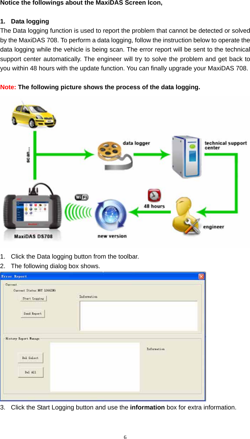   6Notice the followings about the MaxiDAS Screen Icon,    1. Data logging The Data logging function is used to report the problem that cannot be detected or solved by the MaxiDAS 708. To perform a data logging, follow the instruction below to operate the data logging while the vehicle is being scan. The error report will be sent to the technical support center automatically. The engineer will try to solve the problem and get back to you within 48 hours with the update function. You can finally upgrade your MaxiDAS 708.      Note: The following picture shows the process of the data logging.    1.  Click the Data logging button from the toolbar.   2.  The following dialog box shows.    3.  Click the Start Logging button and use the information box for extra information.   