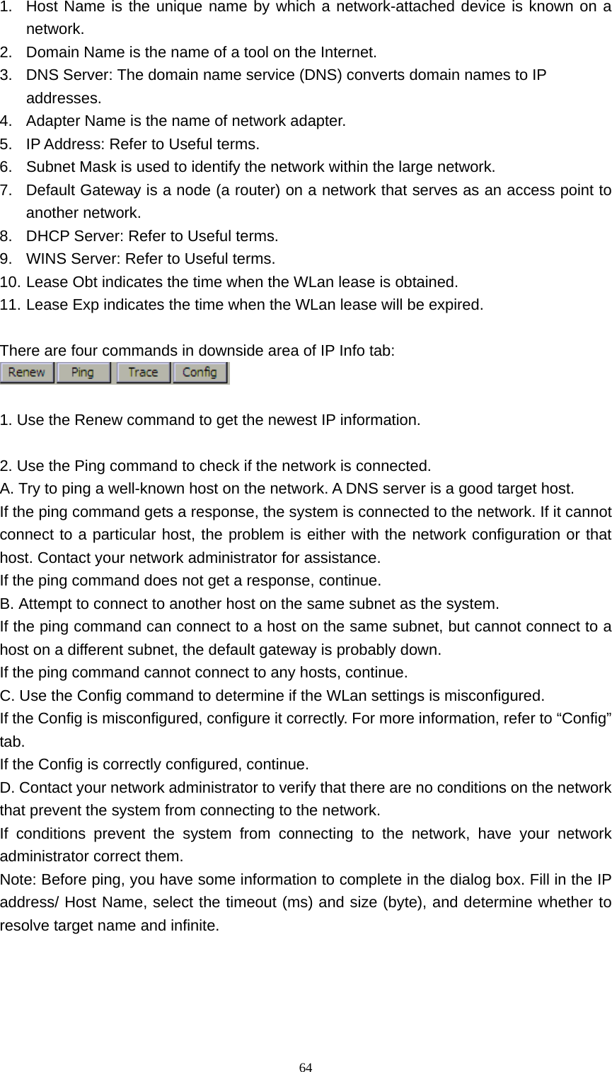   641.  Host Name is the unique name by which a network-attached device is known on a network. 2.  Domain Name is the name of a tool on the Internet. 3.  DNS Server: The domain name service (DNS) converts domain names to IP addresses. 4.  Adapter Name is the name of network adapter. 5.  IP Address: Refer to Useful terms. 6.  Subnet Mask is used to identify the network within the large network. 7.  Default Gateway is a node (a router) on a network that serves as an access point to another network. 8.  DHCP Server: Refer to Useful terms. 9.  WINS Server: Refer to Useful terms. 10. Lease Obt indicates the time when the WLan lease is obtained. 11. Lease Exp indicates the time when the WLan lease will be expired.  There are four commands in downside area of IP Info tab:   1. Use the Renew command to get the newest IP information.  2. Use the Ping command to check if the network is connected. A. Try to ping a well-known host on the network. A DNS server is a good target host.   If the ping command gets a response, the system is connected to the network. If it cannot connect to a particular host, the problem is either with the network configuration or that host. Contact your network administrator for assistance.   If the ping command does not get a response, continue.   B. Attempt to connect to another host on the same subnet as the system.   If the ping command can connect to a host on the same subnet, but cannot connect to a host on a different subnet, the default gateway is probably down.   If the ping command cannot connect to any hosts, continue.   C. Use the Config command to determine if the WLan settings is misconfigured.   If the Config is misconfigured, configure it correctly. For more information, refer to &ldquo;Config&rdquo; tab. If the Config is correctly configured, continue.   D. Contact your network administrator to verify that there are no conditions on the network that prevent the system from connecting to the network.   If conditions prevent the system from connecting to the network, have your network administrator correct them.   Note: Before ping, you have some information to complete in the dialog box. Fill in the IP address/ Host Name, select the timeout (ms) and size (byte), and determine whether to resolve target name and infinite.   