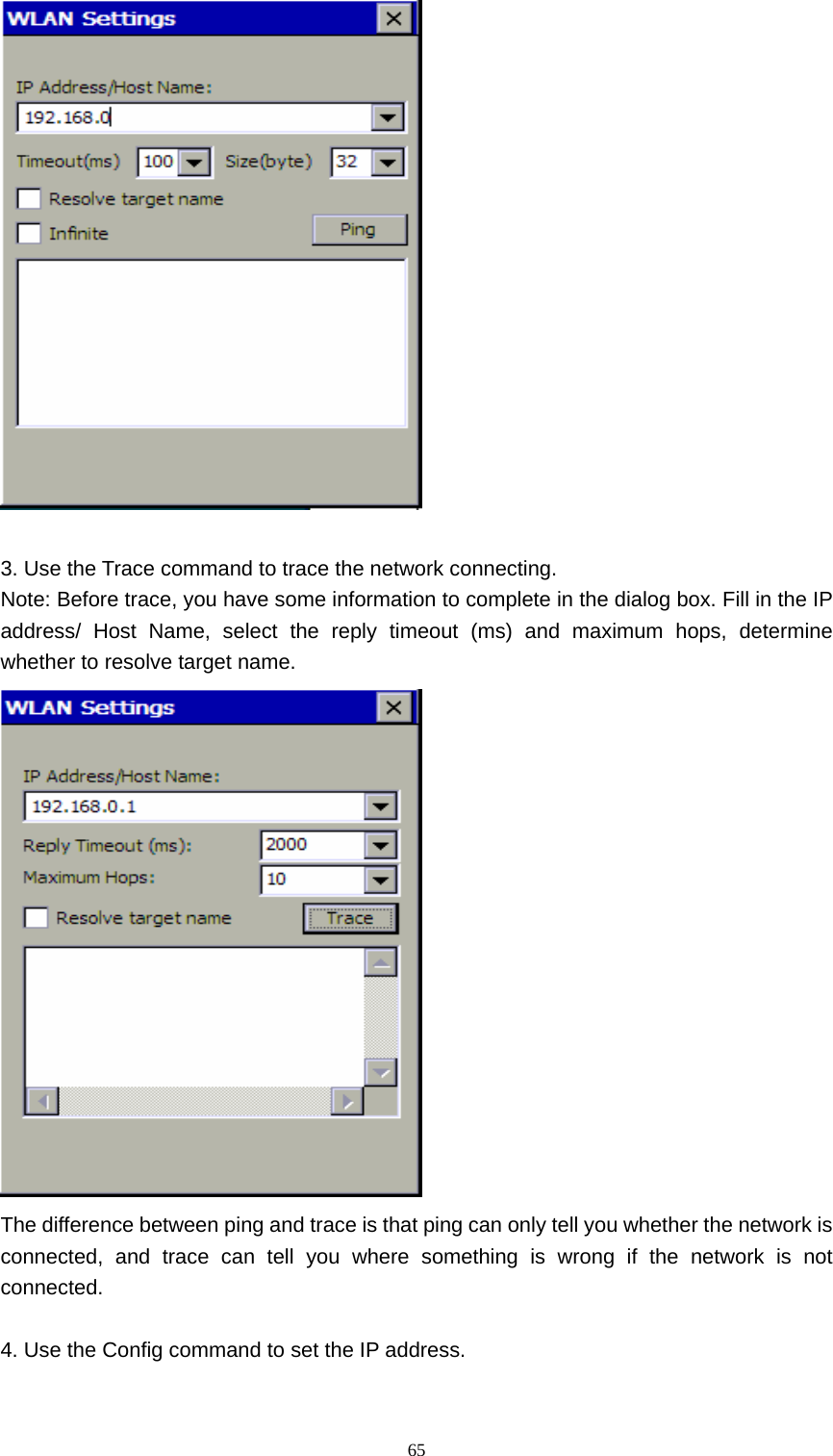   65  3. Use the Trace command to trace the network connecting. Note: Before trace, you have some information to complete in the dialog box. Fill in the IP address/ Host Name, select the reply timeout (ms) and maximum hops, determine whether to resolve target name.    The difference between ping and trace is that ping can only tell you whether the network is connected, and trace can tell you where something is wrong if the network is not connected.  4. Use the Config command to set the IP address. 