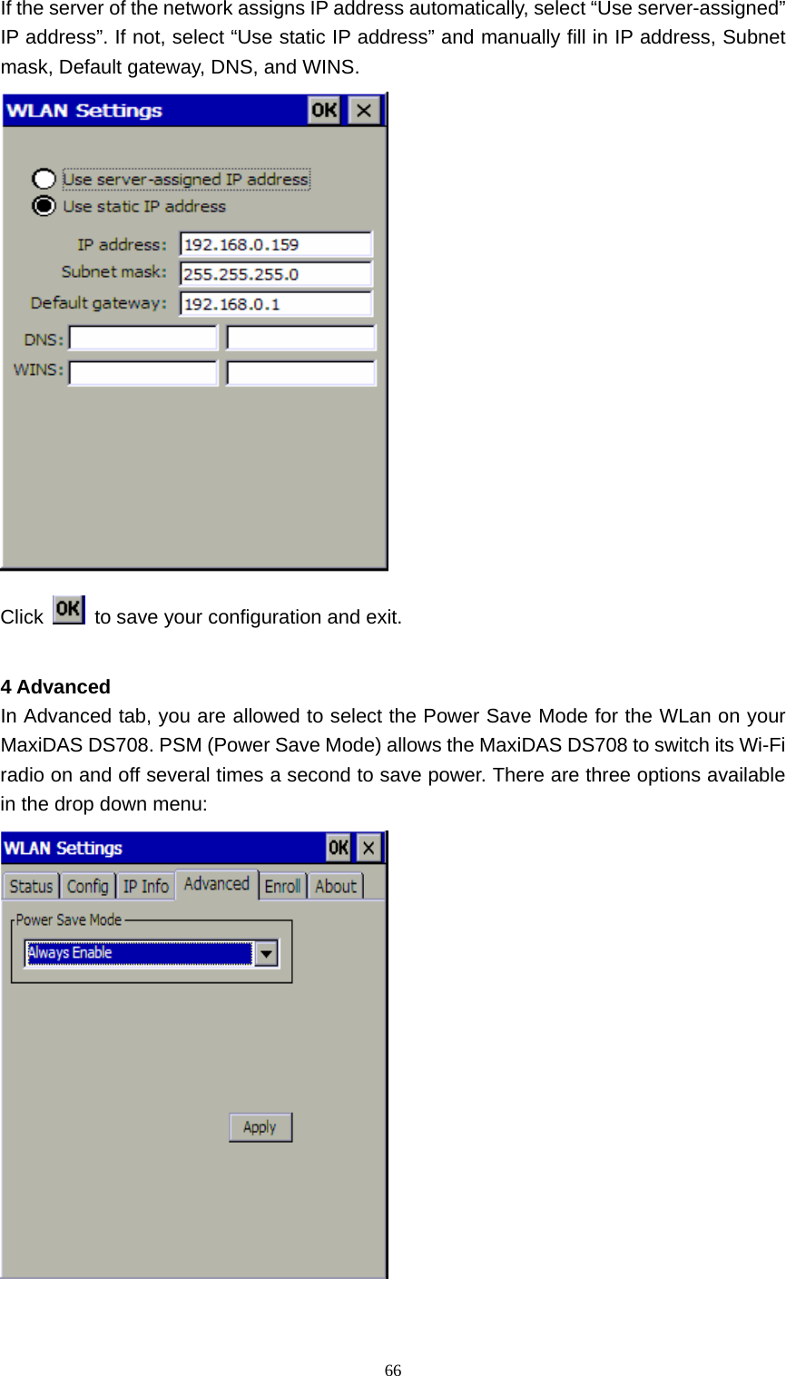   66If the server of the network assigns IP address automatically, select &ldquo;Use server-assigned&rdquo; IP address&rdquo;. If not, select &ldquo;Use static IP address&rdquo; and manually fill in IP address, Subnet mask, Default gateway, DNS, and WINS.  Click    to save your configuration and exit.  4 Advanced In Advanced tab, you are allowed to select the Power Save Mode for the WLan on your MaxiDAS DS708. PSM (Power Save Mode) allows the MaxiDAS DS708 to switch its Wi-Fi radio on and off several times a second to save power. There are three options available in the drop down menu:  