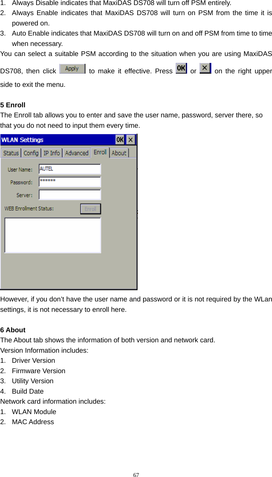   671.  Always Disable indicates that MaxiDAS DS708 will turn off PSM entirely. 2.  Always Enable indicates that MaxiDAS DS708 will turn on PSM from the time it is powered on. 3.  Auto Enable indicates that MaxiDAS DS708 will turn on and off PSM from time to time when necessary. You can select a suitable PSM according to the situation when you are using MaxiDAS DS708, then click   to make it effective. Press   or   on the right upper side to exit the menu.  5 Enroll The Enroll tab allows you to enter and save the user name, password, server there, so that you do not need to input them every time.  However, if you don&rsquo;t have the user name and password or it is not required by the WLan settings, it is not necessary to enroll here.  6 About The About tab shows the information of both version and network card. Version Information includes: 1. Driver Version 2. Firmware Version 3. Utility Version 4. Build Date Network card information includes: 1. WLAN Module 2. MAC Address 