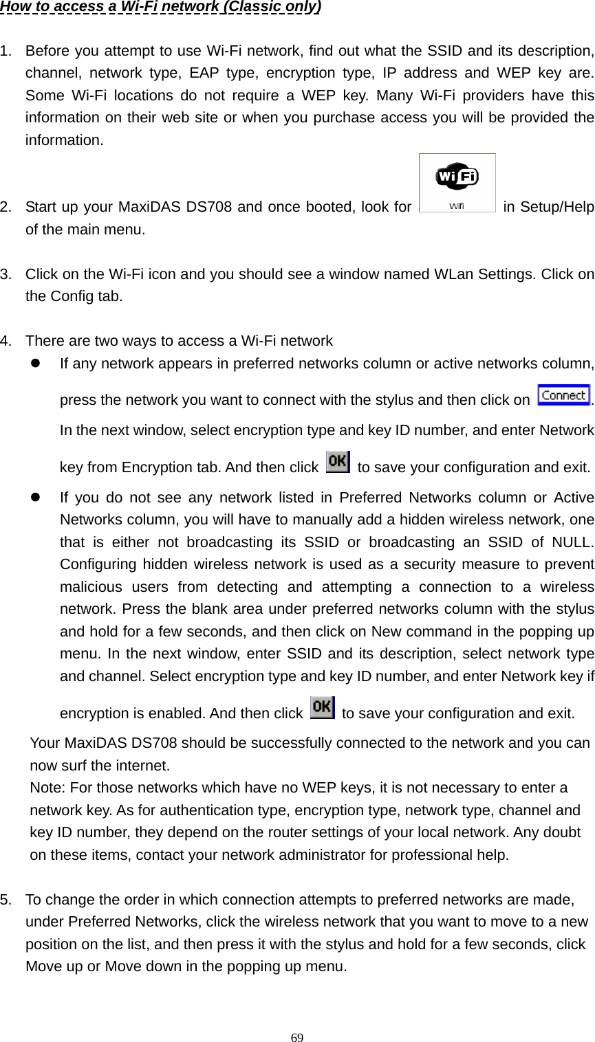   69How to access a Wi-Fi network (Classic only)  1.  Before you attempt to use Wi-Fi network, find out what the SSID and its description, channel, network type, EAP type, encryption type, IP address and WEP key are. Some Wi-Fi locations do not require a WEP key. Many Wi-Fi providers have this information on their web site or when you purchase access you will be provided the information. 2.  Start up your MaxiDAS DS708 and once booted, look for   in Setup/Help of the main menu.  3.  Click on the Wi-Fi icon and you should see a window named WLan Settings. Click on the Config tab.  4.  There are two ways to access a Wi-Fi network z  If any network appears in preferred networks column or active networks column, press the network you want to connect with the stylus and then click on  . In the next window, select encryption type and key ID number, and enter Network key from Encryption tab. And then click    to save your configuration and exit. z  If you do not see any network listed in Preferred Networks column or Active Networks column, you will have to manually add a hidden wireless network, one that is either not broadcasting its SSID or broadcasting an SSID of NULL. Configuring hidden wireless network is used as a security measure to prevent malicious users from detecting and attempting a connection to a wireless network. Press the blank area under preferred networks column with the stylus and hold for a few seconds, and then click on New command in the popping up menu. In the next window, enter SSID and its description, select network type and channel. Select encryption type and key ID number, and enter Network key if encryption is enabled. And then click    to save your configuration and exit. Your MaxiDAS DS708 should be successfully connected to the network and you can now surf the internet. Note: For those networks which have no WEP keys, it is not necessary to enter a network key. As for authentication type, encryption type, network type, channel and key ID number, they depend on the router settings of your local network. Any doubt on these items, contact your network administrator for professional help.  5.  To change the order in which connection attempts to preferred networks are made, under Preferred Networks, click the wireless network that you want to move to a new position on the list, and then press it with the stylus and hold for a few seconds, click Move up or Move down in the popping up menu. 